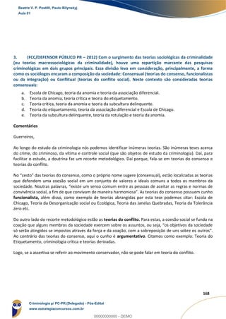 58
168
3. (FCC/DEFENSOR PÚBLICO PR – 2012) Com o surgimento das teorias sociológicas da criminalidade
(ou teorias macrossociológicas da criminalidade), houve uma repartição marcante das pesquisas
criminológicas em dois grupos principais. Essa divisão leva em consideração, principalmente, a forma
como os sociólogos encaram a composição da sociedade: Consensual (teorias do consenso, funcionalistas
ou da integração) ou Conflitual (teorias do conflito social). Neste contexto são consideradas teorias
consensuais:
a. Escola de Chicago, teoria da anomia e teoria da associação diferencial.
b. Teoria da anomia, teoria crítica e teoria do etiquetamento.
c. Teoria crítica, teoria da anomia e teoria da subcultura delinquente.
d. Teoria do etiquetamento, teoria da associação diferencial e Escola de Chicago.
e. Teoria da subcultura delinquente, teoria da rotulação e teoria da anomia.
Comentários
Guerreiros,
Ao longo do estudo da criminologia nós podemos identificar inúmeras teorias. São inúmeras teses acerca
do crime, do criminoso, da vítima e controle social (que são objetos de estudo da criminologia). Daí, para
facilitar o estudo, a doutrina faz um recorte metodológico. Daí porque, fala-se em teorias do consenso e
teorias do conflito.
No “cesto” das teorias do consenso, como o próprio nome sugere (consensual), estão localizadas as teorias
que defendem uma coesão social em um conjunto de valores e ideais comuns a todos os membros da
sociedade. Noutras palavras, “existe um senso comum entre as pessoas de aceitar as regras e normas de
convivência social, a fim de que convivam de maneira harmoniosa”. As teorias do consenso possuem cunho
funcionalista, além disso, como exemplo de teorias abrangidas por esta tese podemos citar: Escola de
Chicago, Teoria da Desorganização social ou Ecológica, Teoria das Janelas Quebradas, Teoria da Tolerância
zero etc.
Do outro lado do recorte metodológico estão as teorias do conflito. Para estas, a coesão social se funda na
coação que alguns membros da sociedade exercem sobre os assuntos, ou seja, “os objetivos da sociedade
só serão atingidos se impostos através da força e da coação, com a sobreposição de uns sobre os outros”.
Ao contrário das teorias do consenso, aqui o cunho é argumentativo. Citamos como exemplo: Teoria do
Etiquetamento, criminologia crítica e teorias derivadas.
Logo, se a assertiva se referir ao movimento conservador, não se pode falar em teoria do conflito.
Beatriz V. P. Pestilli, Paulo Bilynskyj
Aula 01
Criminologia p/ PC-PR (Delegado) - Pós-Edital
www.estrategiaconcursos.com.br
0
00000000000 - DEMO
 