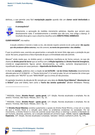 5
168
delitivos, o que permite uma fácil manipulação popular quando não um clamor social desfundado e
midiático.
A consequência?
Certamente, a aprovação de medidas meramente paliativas. Aquelas que servem para
absolutamente nada. É verdadeiramente o remédio que não cura, mas mitiga a doença. O
resultado disso gera o que a doutrina classifica como DIREITO PENAL SIMBÓLICO.
CLEBER MASSON3
, nos explica:
A função simbólica é inerente a todas as leis, não dizendo respeito somente às de cunho penal. São aquelas
que não produzem efeitos externos, mas tão somente, na mente dos governantes e dos cidadãos.
É que no primeiro caso, acarreta aos governantes a sensação de terem feito algo para a proteção da paz
social. No outro, proporciona a falsa impressão de que a criminalidade está sob controle.
Masson4
ainda revela que, no âmbito penal, o simbolismo manifesta-se de forma comum, no que ele
chama de direito penal do terror que se verifica com a inflação legislativa do Direito Penal de Emergência,
criando-se exageradamente figuras penais desnecessárias, ou então, aumento desproporcional e
injustificado das penas em casos pontuais – Hipertrofia do Direito Penal.
A título de exemplo, podemos citar a criação da Lei 8.072/90 – Lei de Crimes Hediondos (recentemente
alterada pela Lei nº 13.964/19 – o “Pacote Anticrime”). E aí você já sabe, há um rol taxativo de crimes que
são punidos com “MUITO” ou com “MAIS RIGOR” que os crimes ali não previstos.
O Legislador brasileiro da década de 90, tomado por uma ideia de Direito Penal Máximo5
, Movimento Lei
e Ordem6
(Law and Order), bem como a Teoria das Janelas quebradas7
(Broken Windowns Theory),
3
MASSON, Cleber. Direito Penal - parte geral. 11ª. Edição. Revista atualizada e ampliada. Rio de
Janeiro: Forense; São Paulo: Método, 2017. Pg. 10.
4
MASSON, Cleber. Direito Penal - parte geral. 11ª. Edição. Revista atualizada e ampliada. Rio de
Janeiro: Forense; São Paulo: Método, 2017. Pg. 10.
5
O Direito Penal Máximo constitui justamente o oposto do Direito Penal Mínimo, e traz em si a ideia
de que o Direito Penal é a solução para todos os problemas existentes na sociedade. Por tal
movimento, o Direito Penal é o meio de controle social mais eficaz a restringir o direito à liberdade do
ser humano, devendo, portanto, ser a solução adotada em primeiro lugar. HABIB, Gabriel. Leis Penais
Especiais. 10ª. Edição. Revista atualizada e ampliada. Salvador: Editora JusPodivm,2018. Pg. 470.
Beatriz V. P. Pestilli, Paulo Bilynskyj
Aula 01
Criminologia p/ PC-PR (Delegado) - Pós-Edital
www.estrategiaconcursos.com.br
0
00000000000 - DEMO
 