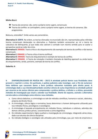 59
168
Minha dica é:
 Teorias do consenso: são, como o próprio nome sugere, consensuais
 Teorias do conflito: se contrapõem, como o próprio nome sugere, as teorias do consenso. São
progressistas.
Belezura, entendido? Então vamos aos comentários.
Alternativa A: CERTA. Na ordem, as teorias elencadas no enunciado são sim, representadas pelas referidas
teorias consensuais destacadas na alternativa a. Podemos também acrescentar ao rol a teoria da
subcultura do delinquente, já que todas elas valoram à vontade num mesmo sentido para se avaliar a
perspectiva social ao redor do crime.
Alternativa B: ERRADO. Teoria crítica e do etiquetamento são exemplos de teorias do conflito e não teorias
consensuais.
Alternativa C: ERRADO. A Teoria crítica é teoria conflitual.
Alternativa D: ERRADO. Teoria do etiquetamento é exemplo de teorias do conflito.
Alternativa E: ERRADO. A Teoria da rotulação é também chamada de labelling approach ou ainda teoria
do etiquetamento, sendo, portanto, exemplo de teorias do conflito.
Gabarito: A
4. (FAPEMS/DELEGADO DE POLÍCIA MS – 2017) A atividade policial dentre suas finalidades deve
prevenir e reprimir o crime. Em particular, à polícia judiciária cabe investigar, com o fim de esclarecer
fatos delitivos que causaram danos a bens jurídicos relevantes tutelados pelo direito penal. A
criminologia dada a sua interdisciplinaridade constitui ciência de suma importância na atividade policial
por socorrer-se de outras ciências para compreender a prática delitiva, o infrator e a vítima, possuindo
métodos de investigação que visam a atender sua finalidade. Diante do exposto, assinale a alternativa
correta sobre a criminologia como ciência e seus métodos.
a. Como ciência dedutiva; a criminologia se vale de métodos científicos, humanos e sociais, abstratos,
próprios do Direito Penal.
b. A criminologia, ciência lógica e normativa, busca determinar o homem delinquente utilizando para
isso métodos físicos, psicológicos e sociológicos.
c. A criminologia é baseada principalmente em métodos físicos, individuais e coletivos, advindos das
demais ciências jurídico-penais, caracterizando-a como dogmática.
d. Os métodos experimental e lógico auxiliam a investigação da criminologia, integrando várias áreas,
dada sua natureza de ciência disciplinar.
e. Os métodos biológico e sociológico são utilizados pela criminologia, que, por meio do empirismo e
Beatriz V. P. Pestilli, Paulo Bilynskyj
Aula 01
Criminologia p/ PC-PR (Delegado) - Pós-Edital
www.estrategiaconcursos.com.br
0
00000000000 - DEMO
 