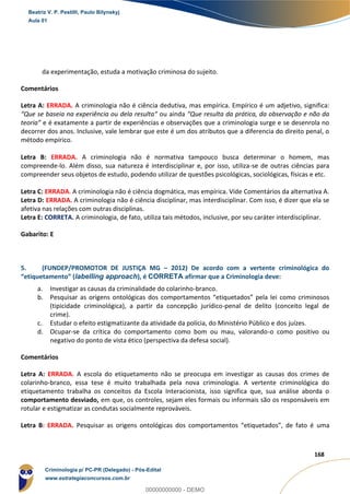 60
168
da experimentação, estuda a motivação criminosa do sujeito.
Comentários
Letra A: ERRADA. A criminologia não é ciência dedutiva, mas empírica. Empírico é um adjetivo, significa:
“Que se baseia na experiência ou dela resulta“ ou ainda “Que resulta da prática, da observação e não da
teoria” e é exatamente a partir de experiências e observações que a criminologia surge e se desenrola no
decorrer dos anos. Inclusive, vale lembrar que este é um dos atributos que a diferencia do direito penal, o
método empírico.
Letra B: ERRADA. A criminologia não é normativa tampouco busca determinar o homem, mas
compreende-lo. Além disso, sua natureza é interdisciplinar e, por isso, utiliza-se de outras ciências para
compreender seus objetos de estudo, podendo utilizar de questões psicológicas, sociológicas, físicas e etc.
Letra C: ERRADA. A criminologia não é ciência dogmática, mas empírica. Vide Comentários da alternativa A.
Letra D: ERRADA. A criminologia não é ciência disciplinar, mas interdisciplinar. Com isso, é dizer que ela se
afetiva nas relações com outras disciplinas.
Letra E: CORRETA. A criminologia, de fato, utiliza tais métodos, inclusive, por seu caráter interdisciplinar.
Gabarito: E
5. (FUNDEP/PROMOTOR DE JUSTIÇA MG – 2012) De acordo com a vertente criminológica do
“etiquetamento” (labelling approach), é CORRETA afirmar que a Criminologia deve:
a. Investigar as causas da criminalidade do colarinho-branco.
b. Pesquisar as origens ontológicas dos comportamentos “etiquetados” pela lei como criminosos
(tipicidade criminológica), a partir da concepção jurídico-penal de delito (conceito legal de
crime).
c. Estudar o efeito estigmatizante da atividade da polícia, do Ministério Público e dos juízes.
d. Ocupar-se da crítica do comportamento como bom ou mau, valorando-o como positivo ou
negativo do ponto de vista ético (perspectiva da defesa social).
Comentários
Letra A: ERRADA. A escola do etiquetamento não se preocupa em investigar as causas dos crimes de
colarinho-branco, essa tese é muito trabalhada pela nova criminologia. A vertente criminológica do
etiquetamento trabalha os conceitos da Escola Interacionista, isso significa que, sua análise aborda o
comportamento desviado, em que, os controles, sejam eles formais ou informais são os responsáveis em
rotular e estigmatizar as condutas socialmente reprováveis.
Letra B: ERRADA. Pesquisar as origens ontológicas dos comportamentos “etiquetados”, de fato é uma
Beatriz V. P. Pestilli, Paulo Bilynskyj
Aula 01
Criminologia p/ PC-PR (Delegado) - Pós-Edital
www.estrategiaconcursos.com.br
0
00000000000 - DEMO
 