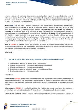 61
168
vertente adotada pela teoria do etiquetamento, contudo, não é a parir da concepção jurídico-penal do
delito como traz a afirmativa. A vertente criminológica do etiquetamento estuda as causas sociais que
resultam o comportamento criminoso, sendo que, a vertente puramente legalista na análise do surgimento
do crime e do criminoso, aqui, não é o foco.
Letra C: CERTA. De fato, para a vertente criminológica do “etiquetamento a criminologia deve estudar o
efeito estigmatizante da atividade da polícia, do Ministério Público e dos juízes. Mas não é só isso, de modo
geral, lembre-se que A Escola Interacionista trabalha a atuação dos controles, sejam eles formais ou
informais no estudo do crime e do criminoso e, para esta Escola, os controles formais possuem a
responsabilidade na rotulação daquele comportamento chamado de desviado, pois, a forma de atuação do
MP, Polícia e Poder Judiciário traz uma marca inerente à própria função pública, que causa,
inevitavelmente, um estigma. Por exemplo, qualquer vizinho seu que responda por um crime ou que seja
investigado, pelo simples fato de ser investigado e de ter contato com esse controle formal, será
estigmatizado para o resto da vida, independente de culpabilidade.
Letra D: ERRADA. É a Escola Crítica que se ocupa da crítica do comportamento como bom ou mau
(maniqueísmo entre bom ou mal, pobre e rico), valorando-o como positivo ou negativo do ponto de vista
ético (perspectiva da defesa social) e não a Escola interacionista.
Gabarito: C
6. (PC/DELEGADO DE POLÍCIA SP -2011) Constituem objeto de estudo da Criminologia:
a. O delinquente, a vítima, o controle social e o empirismo.
b. O delito, o delinquente, a interdisciplinaridade e o controle social
c. O delito, o delinquente, a vítima e o controle social.
d. O delinquente, a vítima, o controle social e a interdisciplinaridade.
e. O delito, o delinquente, a vítima e o método.
Comentários
Alternativa A: ERRADA. Não se pode confundir método com objeto de estudo. O empirismo é método de
estudo da criminologia e não objeto de estudo. Os objetos de estudo da criminologia, conforme conceito
principal instituído por Edwin Sutherland, são apenas o: i) delito, ii) delinquente, iii) vítima e iv) controles
sociais.
Alternativa B: ERRADA. A interdisciplinaridade não é objeto de estudo, mas forma de relacionar a
criminologia com outras áreas do saber. Trata-se de outro método de estudo da criminologia.
Alternativa C: CORRETA. Este é o conceito estabelecido por Edwin Sutherland, como sendo o objeto de
Beatriz V. P. Pestilli, Paulo Bilynskyj
Aula 01
Criminologia p/ PC-PR (Delegado) - Pós-Edital
www.estrategiaconcursos.com.br
0
00000000000 - DEMO
 