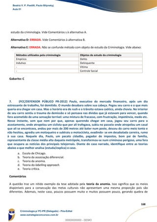 62
168
estudo da criminologia. Vide Comentários s à alternativa A.
Alternativa D: ERRADA. Vide Comentários à alternativa B.
Alternativa E: ERRADA. Não se confunde método com objeto de estudo da Criminologia. Vide abaixo:
Métodos utilizados pela criminologia Objetos de estudo da criminologia
Empírico Delito
Indutivo Delinquente
- Vítima
- Controle Social
Gabarito: C
7. (FCC/DEFENSOR PÚBLICO PR-2012) Paulo, executivo do mercado financeiro, após um dia
estressante de trabalho, foi demitido. O mundo desabara sobre sua cabeça. Pegou seu carro e o que mais
queria era chegar em casa. Mas o horário era de rush e o trânsito estava caótico, ainda chovia. No interior
de seu carro sentiu o trauma da demissão e só pensava nas dívidas que já estavam para vencer, quando
fora acometido de uma sensação terrível: uma mistura de fracasso, com frustração, impotência, medo etc.
Nesse instante, sem que nem por que, apenas querendo chegar em casa, jogou seu carro para o
acostamento, onde atropelou um ciclista que por ali trafegava, subiu no passeio onde atropelou um casal
que ali se encontrava, andou por mais de 200 metros até bater num poste, desceu do carro meio tonto e
não hesitou, agrediu um motoqueiro e subtraiu a motocicleta, evadindo- se em desabalada carreira, rumo
à sua casa. Naquele dia, Paulo, um pacato cidadão, pagador de impostos, bom pai de família,
representante da classe média alta daquela metrópole, transformou-se num criminoso perigoso, uma fera
que ocupara as notícias dos principais telejornais. Diante do caso narrado, identifique entre as teorias
abaixo a que melhor analisa (estuda/explica) o caso.
a. Escola de Chicago.
b. Teoria da associação diferencial.
c. Teoria da anomia.
d. Teoria do labelling approach.
e. Teoria crítica.
Comentários
A questão traz um nítido exemplo da tese adotada pela teoria da anomia. Isso significa que os meios
disponíveis para a consecução das metas culturais não apresentam uma mesma proporção pois são
diferentes. Ademais, neste caso, poucos possuem muito e muitos possuem pouco, gerando quebra de
Beatriz V. P. Pestilli, Paulo Bilynskyj
Aula 01
Criminologia p/ PC-PR (Delegado) - Pós-Edital
www.estrategiaconcursos.com.br
0
00000000000 - DEMO
 