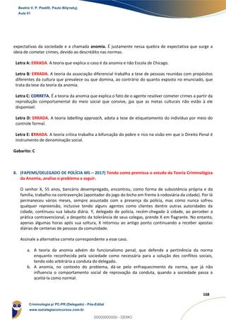 63
168
expectativas da sociedade e a chamada anomia. É justamente nessa quebra de expectativa que surge a
ideia de cometer crimes, devido ao descrédito nas normas.
Letra A: ERRADA. A teoria que explica o caso é da anomia e não Escola de Chicago.
Letra B: ERRADA. A teoria da associação diferencial trabalha a tese de pessoas reunidas com propósitos
diferentes da cultura que prevalece ou que domina, ao contrário do quanto exposto no enunciado, que
trata da tese da teoria da anomia.
Letra C: CORRETA. É a teoria da anomia que explica o fato de o agente resolver cometer crimes a partir da
reprodução comportamental do meio social que convive, jpa que as metas culturais não estão à ele
disponível.
Letra D: ERRADA. A teoria labelling approach, adota a tese de etiquetamento do indivíduo por meio do
controle formal.
Letra E: ERRADA. A teoria crítica trabalha a bifurcação do pobre e rico na visão em que o Direito Penal é
instrumento de denominação social.
Gabarito: C
8. (FAPEMS/DELEGADO DE POLÍCIA MS – 2017) Tendo como premissa o estudo da Teoria Criminológica
da Anomia, analise o problema a seguir.
O senhor X, 55 anos, bancário desempregado, encontrou, como forma de subsistência própria e da
família, trabalho na contravenção (apontador do jogo do bicho em frente à rodoviária da cidade). Por lá
permaneceu vários meses, sempre assustado com a presença da polícia, mas como nunca sofreu
qualquer repreensão, inclusive tendo alguns agentes como clientes dentre outras autoridades da
cidade, continuou sua labuta diária. Y, delegado de polícia, recém-chegado à cidade, ao perceber a
prática contravencional, a despeito da tolerância de seus colegas, prende X em flagrante. No entanto,
apenas algumas horas após sua soltura, X retornou ao antigo ponto continuando a receber apostas
diárias de centenas de pessoas da comunidade.
Assinale a alternativa correta correspondente a esse caso.
a. A teoria da anomia advém do funcionalismo penal, que defende a pertinência da norma
enquanto reconhecida pela sociedade como necessária para a solução dos conflitos sociais,
tendo sido arbitrária a conduta do delegado.
b. A anomia, no contexto do problema, dá-se pelo enfraquecimento da norma, que já não
influencia o comportamento social de reprovação da conduta, quando a sociedade passa a
aceitá-la como normal.
Beatriz V. P. Pestilli, Paulo Bilynskyj
Aula 01
Criminologia p/ PC-PR (Delegado) - Pós-Edital
www.estrategiaconcursos.com.br
0
00000000000 - DEMO
 