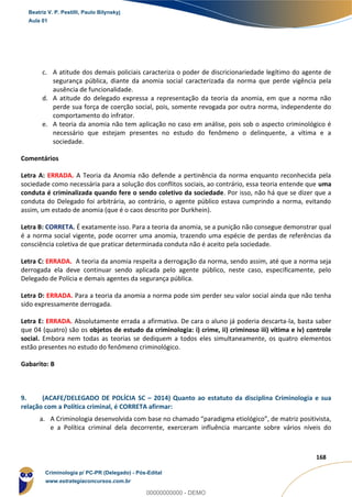 64
168
c. A atitude dos demais policiais caracteriza o poder de discricionariedade legítimo do agente de
segurança pública, diante da anomia social caracterizada da norma que perde vigência pela
ausência de funcionalidade.
d. A atitude do delegado expressa a representação da teoria da anomia, em que a norma não
perde sua força de coerção social, pois, somente revogada por outra norma, independente do
comportamento do infrator.
e. A teoria da anomia não tem aplicação no caso em análise, pois sob o aspecto criminológico é
necessário que estejam presentes no estudo do fenômeno o delinquente, a vítima e a
sociedade.
Comentários
Letra A: ERRADA. A Teoria da Anomia não defende a pertinência da norma enquanto reconhecida pela
sociedade como necessária para a solução dos conflitos sociais, ao contrário, essa teoria entende que uma
conduta é criminalizada quando fere o sendo coletivo da sociedade. Por isso, não há que se dizer que a
conduta do Delegado foi arbitrária, ao contrário, o agente público estava cumprindo a norma, evitando
assim, um estado de anomia (que é o caos descrito por Durkhein).
Letra B: CORRETA. É exatamente isso. Para a teoria da anomia, se a punição não consegue demonstrar qual
é a norma social vigente, pode ocorrer uma anomia, trazendo uma espécie de perdas de referências da
consciência coletiva de que praticar determinada conduta não é aceito pela sociedade.
Letra C: ERRADA. A teoria da anomia respeita a derrogação da norma, sendo assim, até que a norma seja
derrogada ela deve continuar sendo aplicada pelo agente público, neste caso, especificamente, pelo
Delegado de Polícia e demais agentes da segurança pública.
Letra D: ERRADA. Para a teoria da anomia a norma pode sim perder seu valor social ainda que não tenha
sido expressamente derrogada.
Letra E: ERRADA. Absolutamente errada a afirmativa. De cara o aluno já poderia descarta-la, basta saber
que 04 (quatro) são os objetos de estudo da criminologia: i) crime, ii) criminoso iii) vítima e iv) controle
social. Embora nem todas as teorias se dediquem a todos eles simultaneamente, os quatro elementos
estão presentes no estudo do fenômeno criminológico.
Gabarito: B
9. (ACAFE/DELEGADO DE POLÍCIA SC – 2014) Quanto ao estatuto da disciplina Criminologia e sua
relação com a Política criminal, é CORRETA afirmar:
a. A Criminologia desenvolvida com base no chamado “paradigma etiológico”, de matriz positivista,
e a Política criminal dela decorrente, exerceram influência marcante sobre vários níveis do
Beatriz V. P. Pestilli, Paulo Bilynskyj
Aula 01
Criminologia p/ PC-PR (Delegado) - Pós-Edital
www.estrategiaconcursos.com.br
0
00000000000 - DEMO
 