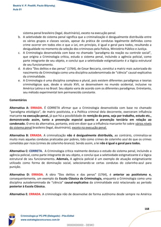 65
168
sistema penal brasileiro (legal, doutrinário), exceto na execução penal.
b. A seletividade do sistema penal significa que a criminalização é desigualmente distribuída entre
os vários grupos e classes sociais, apesar da prática de condutas legalmente definidas como
crime ocorrer em todos eles e que a Lei, em princípio, é igual e geral para todos, resultando a
desigualdade no momento da seleção dos criminosos pela Polícia, Ministério Público e Justiça.
c. A Criminologia desenvolvida com base no chamado “paradigma da reação ou controle social”,
que origina a Criminologia crítica, estuda o sistema penal, incluindo a agência policial, como
parte integrante de seu objeto, e conclui que a seletividade estigmatizante é a lógica estrutural
de seu funcionamento.
d. A obra “Dos delitos e das penas” (1764), de Cesar Beccaria, constitui a matriz mais autorizada do
nascimento da Criminologia como uma disciplina autodenominada de “ciência” causal-explicativa
da criminalidade.
e. A Criminologia é uma disciplina complexa e plural, pois existem diferentes paradigmas e teorias
criminológicas que, desde o século XVII, se desenvolvem no mundo ocidental, inclusive na
América Latina e no Brasil. Seu objeto varia de acordo com os diferentes paradigmas. Entretanto,
seu método experimental tem permanecido constante.
Comentários
Alternativa A: ERRADA. É CORRETA afirmar que a Criminologia desenvolvida com base no chamado
“paradigma etiológico”, de matriz positivista, e a Política criminal dela decorrente, exerceram influência
marcante na execução penal, já que há a possibilidade de remição da pena, seja por trabalho, estudo etc.,
demonstrando assim, tanto a prevenção especial quanto a prevenção terciária em relação ao
condenado. O erro da alternativa, portanto, está em dizer que a influência marcante foi sobre vários níveis
do sistema penal brasileiro (legal, doutrinário), exceto na execução penal.
Alternativa B: ERRADA. A criminalização não é desigualmente distribuída, ao contrário, criminaliza-se
muito mais aquelas condutas praticadas por pobres, tido como crimes de colarinho azul do que os crimes
cometidos por ricos (crimes de colarinho-branco). Sendo assim, a lei não é igual e geral para todos.
Alternativa C: CORRETA. A Criminologia crítica realmente destaca o estudo do sistema penal, incluindo a
agência policial, como parte integrante de seu objeto, e conclui que a seletividade estigmatizante é a lógica
estrutural de seu funcionamento. Ademais, A agência policial é um exemplo de atuação estigmatizante
utilizado como forma de dominação social, selecionando-se certas condutas do colarinho-azul para
punição.
Alternativa D: ERRADA. A obra “Dos delitos e das penas” (1764), é anterior ao positivismo e,
consequentemente, um exemplo da Escola Clássica da Criminologia, enquanto a Criminologia como uma
disciplina autodenominada de “ciência” causal-explicativa da criminalidade está relacionado ao período
posterior à Escola Clássica.
Alternativa E: ERRADA. A criminologia não de desenvolve de forma autônoma desde sempre na América
Beatriz V. P. Pestilli, Paulo Bilynskyj
Aula 01
Criminologia p/ PC-PR (Delegado) - Pós-Edital
www.estrategiaconcursos.com.br
0
00000000000 - DEMO
 