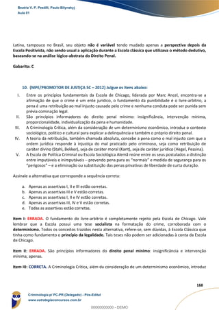 66
168
Latina, tampouco no Brasil, seu objeto não é variável tendo mudado apenas a perspectiva depois da
Escola Positivista, não sendo usual a aplicação durante a Escola clássica que utilizava o método dedutivo,
baseando-se na análise lógico-abstrata do Direito Penal.
Gabarito: C
10. (MPE/PROMOTOR DE JUSTIÇA SC – 2012) Julgue os itens abaixo:
I. Entre os princípios fundamentais da Escola de Chicago, liderada por Marc Ancel, encontra-se a
afirmação de que o crime é um ente jurídico, o fundamento da punibilidade é o livre-arbítrio, a
pena é uma retribuição ao mal injusto causado pelo crime e nenhuma conduta pode ser punida sem
prévia cominação legal.
II. São princípios informadores do direito penal mínimo: insignificância, intervenção mínima,
proporcionalidade, individualização da pena e humanidade.
III. A Criminologia Crítica, além da consideração de um determinismo econômico, introduz o contexto
sociológico, político e cultural para explicar a delinquência e também o próprio direito penal.
IV. A teoria da retribuição, também chamada absoluta, concebe a pena como o mal injusto com que a
ordem jurídica responde à injustiça do mal praticado pelo criminoso, seja como retribuição de
caráter divino (Stahl, Bekker), seja de caráter moral (Kant), seja de caráter jurídico (Hegel, Pessina).
V. A Escola de Política Criminal ou Escola Sociológica Alemã reúne entre os seus postulados a distinção
entre imputáveis e inimputáveis – prevendo pena para os “normais” e medida de segurança para os
“perigosos” – e a eliminação ou substituição das penas privativas de liberdade de curta duração.
Assinale a alternativa que corresponde a sequência correta:
a. Apenas as assertivas I, II e III estão corretas.
b. Apenas as assertivas III e V estão corretas.
c. Apenas as assertivas I, II e IV estão corretas.
d. Apenas as assertivas III, IV e V estão corretas.
e. Todas as assertivas estão corretas.
Item I: ERRADA. O fundamento do livre-arbítrio é completamente rejeito pela Escola de Chicago. Vale
lembrar que a Escola possui uma tese socialista na formatação do crime, corroborada com o
determinismo. Todos os conceitos trazidos nesta alternativa, refere-se, sem dúvidas, à Escola Clássica que
tinha como fundamento o princípio da legalidade. Tais teses não podem ser adicionadas à conta da Escola
de Chicago.
Item II: ERRADA. São princípios informadores do direito penal mínimo: insignificância e intervenção
mínima, apenas.
Item III: CORRETA. A Criminologia Crítica, além da consideração de um determinismo econômico, introduz
Beatriz V. P. Pestilli, Paulo Bilynskyj
Aula 01
Criminologia p/ PC-PR (Delegado) - Pós-Edital
www.estrategiaconcursos.com.br
0
00000000000 - DEMO
 