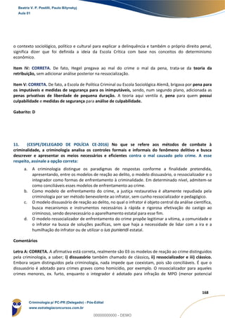 67
168
o contexto sociológico, político e cultural para explicar a delinquência e também o próprio direito penal,
significa dizer que foi definida a ideia da Escola Crítica com base nos conceitos do determinismo
econômico.
Item IV: CORRETA. De fato, Hegel pregava ao mal do crime o mal da pena, trata-se da teoria da
retribuição, sem adicionar análise posterior na ressocialização.
Item V: CORRETA. De fato, a Escola de Política Criminal ou Escola Sociológica Alemã, brigava por pena para
os imputáveis e medidas de segurança para os inimputáveis, sendo, num segundo plano, adicionada as
penas privativas de liberdade de pequena duração. A teoria aqui ventila é, pena para quem possui
culpabilidade e medidas de segurança para análise de culpabilidade.
Gabarito: D
11. (CESPE/DELEGADO DE POLÍCIA CE-2016) No que se refere aos métodos de combate à
criminalidade, a criminologia analisa os controles formais e informais do fenômeno delitivo e busca
descrever e apresentar os meios necessários e eficientes contra o mal causado pelo crime. A esse
respeito, assinale a opção correta:
a. A criminologia distingue os paradigmas de respostas conforme a finalidade pretendida,
apresentando, entre os modelos de reação ao delito, o modelo dissuasório, o ressocializador e o
integrador como formas de enfrentamento à criminalidade. Em determinado nível, admitem-se
como conciliáveis esses modelos de enfrentamento ao crime.
b. Como modelo de enfrentamento do crime, a justiça restaurativa é altamente repudiada pela
criminologia por ser método benevolente ao infrator, sem cunho ressocializador e pedagógico.
c. O modelo dissuasório de reação ao delito, no qual o infrator é objeto central da análise científica,
busca mecanismos e instrumentos necessários à rápida e rigorosa efetivação do castigo ao
criminoso, sendo desnecessário o aparelhamento estatal para esse fim.
d. O modelo ressocializador de enfrentamento do crime propõe legitimar a vítima, a comunidade e
o infrator na busca de soluções pacíficas, sem que haja a necessidade de lidar com a ira e a
humilhação do infrator ou de utilizar o ius puniendi estatal.
Comentários
Letra A: CORRETA. A afirmativa está correta, realmente são 03 os modelos de reação ao crime distinguidos
pela criminologia, a saber; i) dissuasório também chamado de clássico, ii) ressocializador e iii) clássico.
Embora sejam distinguidos pela criminologia, nada impede que coexistam, pois são conciliáveis. É que o
dissuasório é adotado para crimes graves como homicídio, por exemplo. O ressocializador para aqueles
crimes menores, ex. furto, enquanto o integrador é adotado para infração de MPO (menor potencial
Beatriz V. P. Pestilli, Paulo Bilynskyj
Aula 01
Criminologia p/ PC-PR (Delegado) - Pós-Edital
www.estrategiaconcursos.com.br
0
00000000000 - DEMO
 