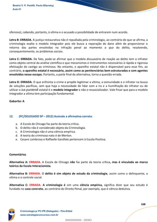 68
168
ofensivo), cabendo, portanto, à vítima e o acusado a possibilidade de entrarem num acordo.
Letra B: ERRADA. A justiça restaurativa não é repudiada pela criminologia, ao contrário do que se afirma, a
criminologia exalta o modelo integrador pois ele busca a reparação do dano além de proporcionar o
retorno das partes envolvidas na infração penal ao momento a quo do delito, resolvendo,
consequentemente, os problemas sociais.
Letra C: ERRADA. De fato, pode-se afirmar que o modelo dissuasório de reação ao delito tem o infrator
como objeto central da análise científica e que mecanismos e instrumentos necessários à rápida e rigorosa
efetivação do castigo ao criminoso. No entanto, o aparelho estatal não é dispensável para esse fim, ao
contrário, o aparelho estatal é necessário, assim como as penitenciárias bem estruturadas e com agentes
envolvidos nesse escopo. Portanto, a parte final da alternativa, torna a questão errada.
Letra D: ERRADA. O que enfrenta o crime e propõe legitimar a vítima, a comunidade e o infrator na busca
de soluções pacíficas, sem que haja a necessidade de lidar com a ira e a humilhação do infrator ou de
utilizar o ius puniendi estatal é o modelo integrador e não o ressocializador. Vale frisar que para o modelo
integrador a vítima tem participação fundamental.
Gabarito: A
12. (PC/DELEGADO SP – 2012) Assinale a afirmativa correta:
a. A Escola de Chicago faz parte da teoria crítica.
b. O delito não é considerado objeto da Criminologia.
c. A Criminologia não é uma ciência empírica.
d. A teoria do criminoso nato é de Merton.
e. Cesare Lombroso e Raffaelle Garófalo pertencem à Escola Positiva.
Comentários
Alternativa A: ERRADA. A Escola de Chicago não faz parte da teoria crítica, mas é vinculada ao marco
teórico da Escola Interacionista.
Alternativa B: ERRADA. O delito é sim objeto de estudo da criminologia, assim como o delinquente, a
vítima e o controle social.
Alternativa C: ERRADA. A criminologia é sim uma ciência empírica, significa dizer que seu estudo é
fundado no caso concreto, ao contrário do Direito Penal, por exemplo, que é ciência dedutiva.
Beatriz V. P. Pestilli, Paulo Bilynskyj
Aula 01
Criminologia p/ PC-PR (Delegado) - Pós-Edital
www.estrategiaconcursos.com.br
0
00000000000 - DEMO
 