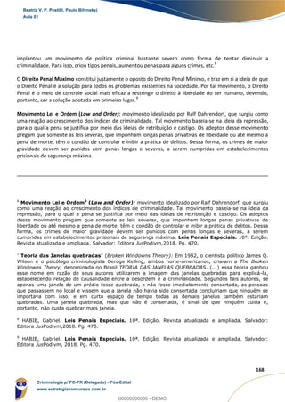 6
168
implantou um movimento de política criminal bastante severo como forma de tentar diminuir a
criminalidade. Para isso, criou tipos penais, aumentou penas para alguns crimes, etc.8
O Direito Penal Máximo constitui justamente o oposto do Direito Penal Mínimo, e traz em si a ideia de que
o Direito Penal é a solução para todos os problemas existentes na sociedade. Por tal movimento, o Direito
Penal é o meio de controle social mais eficaz a restringir o direito à liberdade do ser humano, devendo,
portanto, ser a solução adotada em primeiro lugar.9
Movimento Lei e Ordem (Law and Order): movimento idealizado por Ralf Dahrendorf, que surgiu como
uma reação ao crescimento dos índices de criminalidade. Tal movimento baseia-se na ideia da repressão,
para o qual a pena se justifica por meio das ideias de retribuição e castigo. Os adeptos desse movimento
pregam que somente as leis severas, que imponham longas penas privativas de liberdade ou até mesmo a
pena de morte, têm o condão de controlar e inibir a prática de delitos. Dessa forma, os crimes de maior
gravidade devem ser punidos com penas longas e severas, a serem cumpridas em estabelecimentos
prisionais de segurança máxima.
6
Movimento Lei e Ordem6
(Law and Order): movimento idealizado por Ralf Dahrendorf, que surgiu
como uma reação ao crescimento dos índices de criminalidade. Tal movimento baseia-se na ideia da
repressão, para o qual a pena se justifica por meio das ideias de retribuição e castigo. Os adeptos
desse movimento pregam que somente as leis severas, que imponham longas penas privativas de
liberdade ou até mesmo a pena de morte, têm o condão de controlar e inibir a prática de delitos. Dessa
forma, os crimes de maior gravidade devem ser punidos com penas longas e severas, a serem
cumpridas em estabelecimentos prisionais de segurança máxima. Leis Penais Especiais. 10ª. Edição.
Revista atualizada e ampliada. Salvador: Editora JusPodivm,2018. Pg. 470.
7
Teoria das Janelas quebradas7
(Broken Windowns Theory): Em 1982, o cientista político James Q.
Wilson e o psicólogo criminologista Geroge Kelling, ambos norte-americanos, criaram a The Broken
Windowns Theory, denominada no Brasil TEORIA DAS JANELAS QUEBRADAS. (...) essa teoria ganhou
esse nome em razão de seus autores utilizarem a imagem das janelas quebradas para explicá-la,
estabelecendo relação de causalidade entre a desordem e a criminalidade. Segundos tais autores, se
apenas uma janela de um prédio fosse quebrada, e não fosse imediatamente consertada, as pessoas
que passassem no local e vissem que a janela não havia sido consertada concluiriam que ninguém se
importava com isso, e em curto espaço de tempo todas as demais janelas também estariam
quebradas. Uma janela quebrada, mas que não é consertada, é sinal de que ninguém cuida e,
portanto, não custa quebrar mais janela.
8
HABIB, Gabriel. Leis Penais Especiais. 10ª. Edição. Revista atualizada e ampliada. Salvador:
Editora JusPodivm,2018. Pg. 470.
9
HABIB, Gabriel. Leis Penais Especiais. 10ª. Edição. Revista atualizada e ampliada. Salvador:
Editora JusPodivm, 2018. Pg. 470.
Beatriz V. P. Pestilli, Paulo Bilynskyj
Aula 01
Criminologia p/ PC-PR (Delegado) - Pós-Edital
www.estrategiaconcursos.com.br
0
00000000000 - DEMO
 