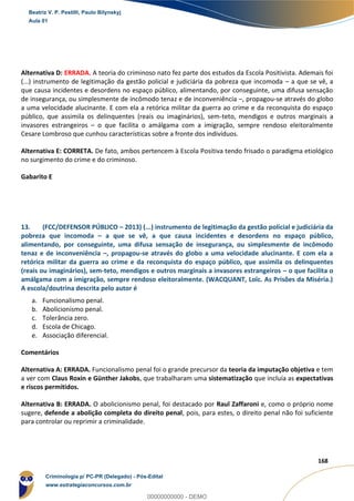 69
168
Alternativa D: ERRADA. A teoria do criminoso nato fez parte dos estudos da Escola Positivista. Ademais foi
(...) instrumento de legitimação da gestão policial e judiciária da pobreza que incomoda – a que se vê, a
que causa incidentes e desordens no espaço público, alimentando, por conseguinte, uma difusa sensação
de insegurança, ou simplesmente de incômodo tenaz e de inconveniência –, propagou-se através do globo
a uma velocidade alucinante. E com ela a retórica militar da guerra ao crime e da reconquista do espaço
público, que assimila os delinquentes (reais ou imaginários), sem-teto, mendigos e outros marginais a
invasores estrangeiros – o que facilita o amálgama com a imigração, sempre rendoso eleitoralmente
Cesare Lombroso que cunhou características sobre a fronte dos indivíduos.
Alternativa E: CORRETA. De fato, ambos pertencem à Escola Positiva tendo frisado o paradigma etiológico
no surgimento do crime e do criminoso.
Gabarito E
13. (FCC/DEFENSOR PÚBLICO – 2013) (...) instrumento de legitimação da gestão policial e judiciária da
pobreza que incomoda – a que se vê, a que causa incidentes e desordens no espaço público,
alimentando, por conseguinte, uma difusa sensação de insegurança, ou simplesmente de incômodo
tenaz e de inconveniência –, propagou-se através do globo a uma velocidade alucinante. E com ela a
retórica militar da guerra ao crime e da reconquista do espaço público, que assimila os delinquentes
(reais ou imaginários), sem-teto, mendigos e outros marginais a invasores estrangeiros – o que facilita o
amálgama com a imigração, sempre rendoso eleitoralmente. (WACQUANT, Loïc. As Prisões da Miséria.)
A escola/doutrina descrita pelo autor é
a. Funcionalismo penal.
b. Abolicionismo penal.
c. Tolerância zero.
d. Escola de Chicago.
e. Associação diferencial.
Comentários
Alternativa A: ERRADA. Funcionalismo penal foi o grande precursor da teoria da imputação objetiva e tem
a ver com Claus Roxin e Günther Jakobs, que trabalharam uma sistematização que incluía as expectativas
e riscos permitidos.
Alternativa B: ERRADA. O abolicionismo penal, foi destacado por Raul Zaffaroni e, como o próprio nome
sugere, defende a abolição completa do direito penal, pois, para estes, o direito penal não foi suficiente
para controlar ou reprimir a criminalidade.
Beatriz V. P. Pestilli, Paulo Bilynskyj
Aula 01
Criminologia p/ PC-PR (Delegado) - Pós-Edital
www.estrategiaconcursos.com.br
0
00000000000 - DEMO
 