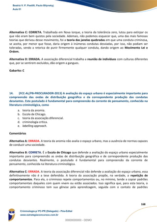 70
168
Alternativa C: CORRETA. Trabalhada em Nova Iorque, a teoria da tolerância zero, lutou para extirpar os
que não eram bem quistos pela sociedade. Ademais, não podemos esquecer que, uma das mais famosas
teorias que derivou desse movimento, foi a teoria das janelas quebradas em que uma conduta criminosa,
se aceita, por menor que fosse, daria origem à inúmeras condutas desviadas, por isso, não podiam ser
toleradas, sendo a retorica de punir firmemente qualquer conduta, dando origem ao Movimento Lei e
Ordem.
Alternativa D: ERRADA. A associação diferencial trabalha a reunião de indivíduos com culturas diferentes
que, por se sentirem excluídos, dão origem a gangues.
Gabarito: C
14. (FCC-AL/PB-PROCURADOR-2013) A avaliação do espaço urbano é especialmente importante para
compreensão das ondas de distribuição geográfica e da correspondente produção das condutas
desviantes. Este postulado é fundamental para compreensão da corrente de pensamento, conhecida na
literatura criminológica, como
a. teoria da anomia.
b. Escola de Chicago.
c. teoria da associação diferencial.
d. criminologia crítica.
e. labelling approach.
Comentários
Alternativa A: ERRADA. A teoria da anomia não avalia o espaço urbano, mas a ausência de normas capazes
de conduzir uma sociedade.
Alternativa B: CORRETA. É a Escola de Chicago que defende a avaliação do espaço urbano especialmente
importante para compreensão as ondas de distribuição geográfica e de correspondente produção das
condutas desviantes. Realmente, o postulado é fundamental para compreensão da corrente de
pensamento, conhecida na literatura criminológica.
Alternativa C: ERRADA. A teoria da associação diferencial não defende a avaliação do espaço urbano, essa
definitivamente não é a tese defendida. A teoria da associação propõe, na verdade, a repetição de
comportamentos. Para ela, o criminoso repete comportamentos ou, no mínimo, tende a copiar padrões
comportamentais daqueles com quem vivem ou estão associados. Isso significa que, para esta teoria, o
comportamento criminoso tem sua gênese pela aprendizagem, seguida com o contato de padrões
Beatriz V. P. Pestilli, Paulo Bilynskyj
Aula 01
Criminologia p/ PC-PR (Delegado) - Pós-Edital
www.estrategiaconcursos.com.br
0
00000000000 - DEMO
 
