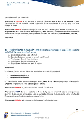 71
168
comportamentais que violam a lei.
Alternativa D: ERRADA. A teoria crítica, na verdade, trabalha o viés do bom e mal, pobre e rico na
constante luta em que o Direito Penal é instrumento de denominação social, utilizado pelos ricos para
castigar os pobres.
Alternativa E: ERRADA. A teoria labelling approach, não enfoca a avaliação do espaço urbano, mas sim, o
etiquetamento feito pelos controles sociais (Policia, MP e Judiciário) quando se deparam ou relacionam
com qualquer conduta criminoso, preocupando-se, portanto, com a chamado comportamento desviado.
Gabarito: B
15. (CEFET/DELEGADO DE POLÍCIA BA – 2008 ) No âmbito da criminologia da reação social, o trabalho
da Polícia Civil pode ser considerado como a:
a. Expressão do controle social informal.
b. Contribuição de uma agência do controle social formal.
c. Manifestação do controle social difuso.
d. Manifestação do controle empresarial.
e. Expressão particular de uma visão de justiça.
Comentários
Dois são os tipos de controles sociais que trabalhamos ao longo de nossas aulas;
 controles sociais formais e
 controles sociais informais;
O Controle social formal é representado pela Polícia, MP e Poder Judiciário; Enquanto o controle social
(IN)formal é representado pelas Escolas, igrejas e família;
Alternativa A: ERRADA. A polícia representa o controle social formal.
Alternativa B: CERTA. De fato, o trabalho da Polícia Civil pode sim ser considerado de uma agencia de
controle, desde que seja formal, como prega o enunciado. Ademais, ela como estatal exerce uma função
fundamental na escolha de comportamentos desviados.
Alternativa C: ERRADA. Não existe na criminologia essa espécie de controle.
Beatriz V. P. Pestilli, Paulo Bilynskyj
Aula 01
Criminologia p/ PC-PR (Delegado) - Pós-Edital
www.estrategiaconcursos.com.br
0
00000000000 - DEMO
 