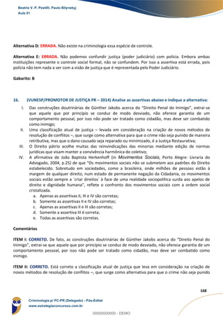 72
168
Alternativa D: ERRADA. Não existe na criminologia essa espécie de controle.
Alternativa E: ERRADA. Não podemos confundir justiça (poder judiciário) com polícia. Embora ambas
instituições represente o controle social formal, não se confundem. Por isso a assertiva está errada, pois
polícia não tem nada a ver com a visão de justiça que é representada pelo Poder Judiciário.
Gabarito: B
16. (VUNESP/PROMOTOR DE JUSTIÇA PR – 2014) Analise as assertivas abaixo e indique a alternativa:
I. Das construções doutrinárias de Günther Jakobs acerca do “Direito Penal do Inimigo”, extrai-se
que aquele que por princípio se conduz de modo desviado, não oferece garantia de um
comportamento pessoal, por isso não pode ser tratado como cidadão, mas deve ser combatido
como inimigo;
II. Uma classificação atual de justiça – levada em consideração na criação de novos métodos de
resolução de conflitos –, que surge como alternativa para que o crime não seja punido de maneira
retributiva, mas que o dano causado seja reparado ou minimizado, é a Justiça Restaurativa;
III. O Direito pátrio acolhe muitas das reinvindicações das minorias mediante edição de normas
jurídicas que visam manter a convivência harmônica do coletivo;
IV. A afirmativa de João Baptista Herkenhoff (in Movimentos Sociais, Porto Alegre: Livraria do
Advogado, 2004, p.25) de que “Os movimentos sociais não se submetem aos padrões do Direito
estabelecido. Sobretudo em sociedades, como a brasileira, onde milhões de pessoas estão à
margem de qualquer direito, num estado de permanente negação da Cidadania, os movimentos
sociais estão sempre a ´criar direitos´ à face de uma realidade sociopolítica surda aos apelos de
direito e dignidade humana”, reflete o confronto dos movimentos sociais com a ordem social
cristalizada.
a. Apenas as assertivas II, III e IV são corretas;
b. Somente as assertivas II e IV são corretas;
c. Apenas as assertivas II e III são corretas;
d. Somente a assertiva III é correta;
e. Todas as assertivas são corretas.
Comentários
ITEM I: CORRETO. De fato, as construções doutrinárias de Günther Jakobs acerca do “Direito Penal do
Inimigo”, extrai-se que aquele que por princípio se conduz de modo desviado, não oferece garantia de um
comportamento pessoal, por isso não pode ser tratado como cidadão, mas deve ser combatido como
inimigo.
ITEM II: CORRETO. Está correto a classificação atual de justiça que leva em consideração na criação de
novos métodos de resolução de conflitos –, que surge como alternativa para que o crime não seja punido
Beatriz V. P. Pestilli, Paulo Bilynskyj
Aula 01
Criminologia p/ PC-PR (Delegado) - Pós-Edital
www.estrategiaconcursos.com.br
0
00000000000 - DEMO
 
