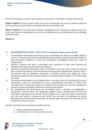 73
168
de maneira retributiva, mas que o dano causado seja reparado ou minimizado, é a Justiça Restaurativa;
ITEM III: CORRETO. O Direito pátrio acolhe muitas das reinvindicações das minorias mediante edição de
normas jurídicas que visam manter a convivência harmônica do coletivo, SIM.
ITEM IV: CORRETO. De tal forma que a chamada “desobediência civil” constitui uma dessas formas de ir
contra aquilo que fora estabelecido por uma minoria elitizada contra uma maioria que busca a realização
de direitos sociais.
Gabarito: E
17. (MPE/PROMOTOR DE JUSTIÇA – 2011) Examine as afirmações abaixo e após responda:
I. A criminologia crítica parte da premissa de que a Criminologia não deve ter por objeto apenas o
crime e o criminoso como institucionalizados pelo direito positivo, mas deve questionar também as
bases estruturais econômicas e sociais que caracterizam a sociedade na qual vive o autor da
infração penal.
II. Entende a doutrina que cabe à criminologia crítica questionar os fatos como expressão da
decadência dos sistemas socioeconômicos e políticos.
III. Conforme entendimento doutrinário, cabe à criminologia crítica reter como material de interesse
para o Direito Penal apenas o que efetivamente mereça punição reclamada pelo consenso social, e
denunciando todos os expedientes destinados a incriminar condutas que, apenas por serem
contrárias aos poderosos do momento, política ou economicamente, venham a ser transformadas
em crimes.
IV. Na visão dos doutrinadores da criminologia crítica, o princípio do fim ou da prevenção da pena é
questionado a partir do entendimento de que a ressocialização não pode ser obtida numa
instituição como a prisão, que sempre seria convertida num microcosmo no qual se reproduzem e
agravam as graves contradições existentes no sistema social exterior.
V. No entendimento dos doutrinadores da criminologia crítica, o princípio da culpabilidade é
questionado a partir da teoria das subculturas, segundo a qual o comportamento humano não
representa a expressão de uma atitude interior dirigida contra o valor que tutela a norma penal,
pois não existe apenas o sistema de valor oficial, mas uma série de subsistemas de valores
decorrentes dos mecanismos de socialização e de aprendizagem dos grupos e do ambiente em que
o indivíduo se encontra inserto.
Assinale a alternativa que corresponde a sequência correta:
a. Todas as afirmativas estão corretas.
b. As afirmativas I, III, IV e V são as únicas corretas.
Beatriz V. P. Pestilli, Paulo Bilynskyj
Aula 01
Criminologia p/ PC-PR (Delegado) - Pós-Edital
www.estrategiaconcursos.com.br
0
00000000000 - DEMO
 