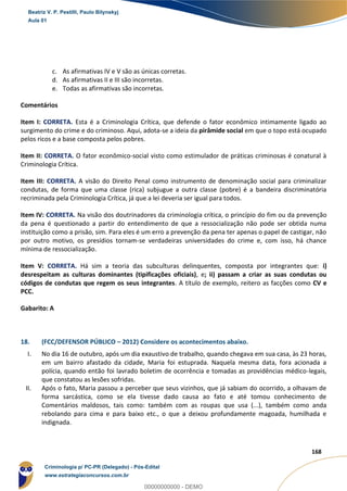 74
168
c. As afirmativas IV e V são as únicas corretas.
d. As afirmativas II e III são incorretas.
e. Todas as afirmativas são incorretas.
Comentários
Item I: CORRETA. Esta é a Criminologia Crítica, que defende o fator econômico intimamente ligado ao
surgimento do crime e do criminoso. Aqui, adota-se a ideia da pirâmide social em que o topo está ocupado
pelos ricos e a base composta pelos pobres.
Item II: CORRETA. O fator econômico-social visto como estimulador de práticas criminosas é conatural à
Criminologia Crítica.
Item III: CORRETA. A visão do Direito Penal como instrumento de denominação social para criminalizar
condutas, de forma que uma classe (rica) subjugue a outra classe (pobre) é a bandeira discriminatória
recriminada pela Criminologia Crítica, já que a lei deveria ser igual para todos.
Item IV: CORRETA. Na visão dos doutrinadores da criminologia crítica, o princípio do fim ou da prevenção
da pena é questionado a partir do entendimento de que a ressocialização não pode ser obtida numa
instituição como a prisão, sim. Para eles é um erro a prevenção da pena ter apenas o papel de castigar, não
por outro motivo, os presídios tornam-se verdadeiras universidades do crime e, com isso, há chance
mínima de ressocialização.
Item V: CORRETA. Há sim a teoria das subculturas delinquentes, composta por integrantes que: i)
desrespeitam as culturas dominantes (tipificações oficiais), e; ii) passam a criar as suas condutas ou
códigos de condutas que regem os seus integrantes. A título de exemplo, reitero as facções como CV e
PCC.
Gabarito: A
18. (FCC/DEFENSOR PÚBLICO – 2012) Considere os acontecimentos abaixo.
I. No dia 16 de outubro, após um dia exaustivo de trabalho, quando chegava em sua casa, às 23 horas,
em um bairro afastado da cidade, Maria foi estuprada. Naquela mesma data, fora acionada a
polícia, quando então foi lavrado boletim de ocorrência e tomadas as providências médico-legais,
que constatou as lesões sofridas.
II. Após o fato, Maria passou a perceber que seus vizinhos, que já sabiam do ocorrido, a olhavam de
forma sarcástica, como se ela tivesse dado causa ao fato e até tomou conhecimento de
Comentários maldosos, tais como: também com as roupas que usa (...), também como anda
rebolando para cima e para baixo etc., o que a deixou profundamente magoada, humilhada e
indignada.
Beatriz V. P. Pestilli, Paulo Bilynskyj
Aula 01
Criminologia p/ PC-PR (Delegado) - Pós-Edital
www.estrategiaconcursos.com.br
0
00000000000 - DEMO
 