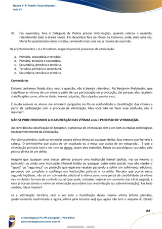 75
168
III. Em novembro, fora à Delegacia de Polícia prestar informações, quando relatou o ocorrido,
relembrando todo o drama vivido. Em dezembro fora ao fórum da Comarca, onde, mais uma vez,
Maria foi questionada sobre os fatos, revivendo mais uma vez o trauma do ocorrido.
Os acontecimentos I, II e III relatam, respectivamente processos de vitimização:
a. Primária, secundária e terciária.
b. Primária, terciária e secundária.
c. Secundária, primária e terciária.
d. Terciária, primária e secundária.
e. Secundária, terciária e primária.
Comentários
Embora tenhamos falado disso noutra questão, não é demais relembrar: Foi Benjamin Meldesohn, que
classificou as vítimas de um crime a partir de sua participação ou provocação, daí porque, elas recebem
classificações como, vítimas ideias, menos culpadas, tão culpadas quanto e etc.
É muito comum os alunos me enviarem perguntas no fórum confundindo a classificação das vítimas a
partir da participação com o processo de vitimização. Mas você não vai fazer essa confusão, não é
mesmo?!
NÃO SE PODE CONFUNDIR A CLASSIFICAÇÃO DAS VÍTIMAS com o PROCESSO DE VITIMIZAÇÃO.
Ao contrário da classificação de Benjamin, o processo de vitimização tem a ver com as etapas cronológicas
no desenvolvimento da vitimização.
Por vítima primária, você vai entender aquela vítima direta de qualquer delito. Essa mesma que lhe veio à
cabeça. O senhorzinho que acaba de ser assaltado ou a moça que acaba de ser estuprada.. É que a
vitimização primária tem a ver com os danos, sejam eles materiais, físicos ou psicológicos causados pela
prática direta de um delito.
Imagine que qualquer uma dessas vítimas procure uma instituição formal (polícia, mp ou mesmo o
judiciário) ou ainda uma instituição informal (mídia ou qualquer outro meio social), mas não recebe o
“apoio” ou “segurança” ou proteção que esperava receber passando a sofrer um sofrimento adicional,
perdendo por completo a confiança nas instituições policiais e na mídia. Perceba que ocorre nesta
segunda hipótese, não só um sofrimento adicional à vítima como uma perda de credibilidade da vítima
nas instâncias formais de controle social (que pode, inclusive, implicar um aumento das cifras negras), a
esse processo damos o nome de vitimização secundária (ou revitimização ou sobrevitimização). Faz todo
sentido, não é mesmo?
Já a vitimização terciária, tem a ver com a humilhação dessa mesma vítima (vítima primária,
posteriormente revitimizada e agora, vítima pela terceira vez) que agora não tem o amparo do Estado
Beatriz V. P. Pestilli, Paulo Bilynskyj
Aula 01
Criminologia p/ PC-PR (Delegado) - Pós-Edital
www.estrategiaconcursos.com.br
0
00000000000 - DEMO
 