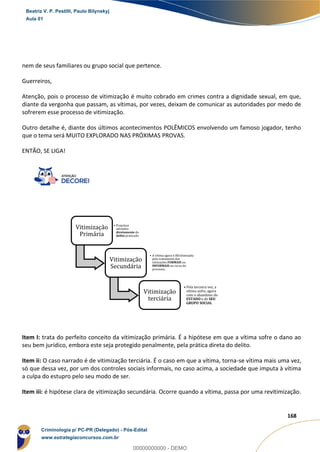 76
168
nem de seus familiares ou grupo social que pertence.
Guerreiros,
Atenção, pois o processo de vitimização é muito cobrado em crimes contra a dignidade sexual, em que,
diante da vergonha que passam, as vítimas, por vezes, deixam de comunicar as autoridades por medo de
sofrerem esse processo de vitimização.
Outro detalhe é, diante dos últimos acontecimentos POLÊMICOS envolvendo um famoso jogador, tenho
que o tema será MUITO EXPLORADO NAS PRÓXIMAS PROVAS.
ENTÃO, SE LIGA!
Item I: trata do perfeito conceito da vitimização primária. É a hipótese em que a vítima sofre o dano ao
seu bem jurídico, embora este seja protegido penalmente, pela prática direta do delito.
Item ii: O caso narrado é de vitimização terciária. É o caso em que a vítima, torna-se vítima mais uma vez,
só que dessa vez, por um dos controles sociais informais, no caso acima, a sociedade que imputa à vítima
a culpa do estupro pelo seu modo de ser.
Item iii: é hipótese clara de vitimização secundária. Ocorre quando a vítima, passa por uma revitimização.
Vitimização
Primária
• Prejuízos
advindos
diretamente do
delito praticado
Vitimização
Secundária
• A vítima agora é REvitimizada
pelo tratamento das
intituições FORMAIS ou
INFORMAIS no curso do
processo;
Vitimização
terciária
• Pela terceira vez, a
vítima sofre, agora
com o abandono do
ESTADO e de SEU
GRUPO SOCIAL
Beatriz V. P. Pestilli, Paulo Bilynskyj
Aula 01
Criminologia p/ PC-PR (Delegado) - Pós-Edital
www.estrategiaconcursos.com.br
0
00000000000 - DEMO
 