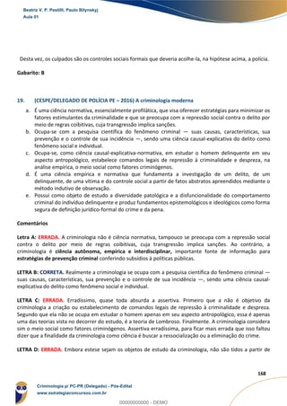77
168
Desta vez, os culpados são os controles sociais formais que deveria acolhe-la, na hipótese acima, a polícia.
Gabarito: B
19. (CESPE/DELEGADO DE POLÍCIA PE – 2016) A criminologia moderna
a. É uma ciência normativa, essencialmente profilática, que visa oferecer estratégias para minimizar os
fatores estimulantes da criminalidade e que se preocupa com a repressão social contra o delito por
meio de regras coibitivas, cuja transgressão implica sanções.
b. Ocupa-se com a pesquisa científica do fenômeno criminal — suas causas, características, sua
prevenção e o controle de sua incidência —, sendo uma ciência causal-explicativa do delito como
fenômeno social e individual.
c. Ocupa-se, como ciência causal-explicativa-normativa, em estudar o homem delinquente em seu
aspecto antropológico, estabelece comandos legais de repressão à criminalidade e despreza, na
análise empírica, o meio social como fatores criminógenos.
d. É uma ciência empírica e normativa que fundamenta a investigação de um delito, de um
delinquente, de uma vítima e do controle social a partir de fatos abstratos apreendidos mediante o
método indutivo de observação.
e. Possui como objeto de estudo a diversidade patológica e a disfuncionalidade do comportamento
criminal do indivíduo delinquente e produz fundamentos epistemológicos e ideológicos como forma
segura de definição jurídico-formal do crime e da pena.
Comentários
Letra A: ERRADA. A criminologia não é ciência normativa, tampouco se preocupa com a repressão social
contra o delito por meio de regras coibitivas, cuja transgressão implica sanções. Ao contrário, a
criminologia é ciência autônoma, empírica e interdisciplinar, importante fonte de informação para
estratégias de prevenção criminal conferindo subsídios à políticas públicas.
LETRA B: CORRETA. Realmente a criminologia se ocupa com a pesquisa científica do fenômeno criminal —
suas causas, características, sua prevenção e o controle de sua incidência —, sendo uma ciência causal-
explicativa do delito como fenômeno social e individual.
LETRA C: ERRADA. Erradíssimo, quase toda absurda a assertiva. Primeiro que a não é objetivo da
criminologia a criação ou estabelecimento de comandos legais de repressão à criminalidade e despreza.
Segundo que ela não se ocupa em estudar o homem apenas em seu aspecto antropológico, essa é apenas
uma das teorias vista no decorrer do estudo, é a teoria de Lombroso. Finalmente. A criminologia considera
sim o meio social como fatores criminógenos. Assertiva erradíssima, para ficar mais errada que isso faltou
dizer que a finalidade da criminologia como ciência é buscar a ressocialização ou a eliminação do crime.
LETRA D: ERRADA. Embora estese sejam os objetos de estudo da criminologia, não são tidos a partir de
Beatriz V. P. Pestilli, Paulo Bilynskyj
Aula 01
Criminologia p/ PC-PR (Delegado) - Pós-Edital
www.estrategiaconcursos.com.br
0
00000000000 - DEMO
 