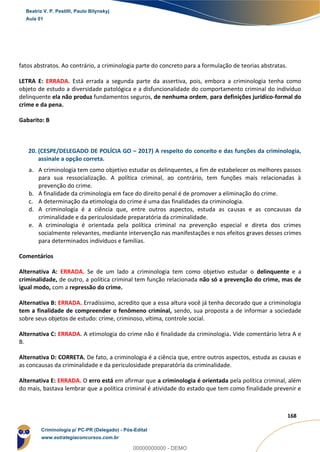 78
168
fatos abstratos. Ao contrário, a criminologia parte do concreto para a formulação de teorias abstratas.
LETRA E: ERRADA. Está errada a segunda parte da assertiva, pois, embora a criminologia tenha como
objeto de estudo a diversidade patológica e a disfuncionalidade do comportamento criminal do indivíduo
delinquente ela não produz fundamentos seguros, de nenhuma ordem, para definições jurídico-formal do
crime e da pena.
Gabarito: B
20. (CESPE/DELEGADO DE POLÍCIA GO – 2017) A respeito do conceito e das funções da criminologia,
assinale a opção correta.
a. A criminologia tem como objetivo estudar os delinquentes, a fim de estabelecer os melhores passos
para sua ressocialização. A política criminal, ao contrário, tem funções mais relacionadas à
prevenção do crime.
b. A finalidade da criminologia em face do direito penal é de promover a eliminação do crime.
c. A determinação da etimologia do crime é uma das finalidades da criminologia.
d. A criminologia é a ciência que, entre outros aspectos, estuda as causas e as concausas da
criminalidade e da periculosidade preparatória da criminalidade.
e. A criminologia é orientada pela política criminal na prevenção especial e direta dos crimes
socialmente relevantes, mediante intervenção nas manifestações e nos efeitos graves desses crimes
para determinados indivíduos e famílias.
Comentários
Alternativa A: ERRADA. Se de um lado a criminologia tem como objetivo estudar o delinquente e a
criminalidade, de outro, a política criminal tem função relacionada não só a prevenção do crime, mas de
igual modo, com a repressão do crime.
Alternativa B: ERRADA. Erradíssimo, acredito que a essa altura você já tenha decorado que a criminologia
tem a finalidade de compreender o fenômeno criminal, sendo, sua proposta a de informar a sociedade
sobre seus objetos de estudo: crime, criminoso, vítima, controle social.
Alternativa C: ERRADA. A etimologia do crime não é finalidade da criminologia. Vide comentário letra A e
B.
Alternativa D: CORRETA. De fato, a criminologia é a ciência que, entre outros aspectos, estuda as causas e
as concausas da criminalidade e da periculosidade preparatória da criminalidade.
Alternativa E: ERRADA. O erro está em afirmar que a criminologia é orientada pela política criminal, além
do mais, bastava lembrar que a política criminal é atividade do estado que tem como finalidade prevenir e
Beatriz V. P. Pestilli, Paulo Bilynskyj
Aula 01
Criminologia p/ PC-PR (Delegado) - Pós-Edital
www.estrategiaconcursos.com.br
0
00000000000 - DEMO
 
