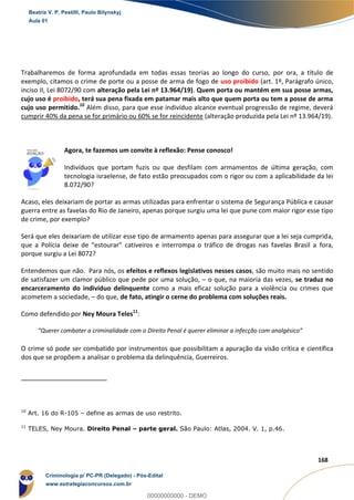 7
168
Trabalharemos de forma aprofundada em todas essas teorias ao longo do curso, por ora, a título de
exemplo, citamos o crime de porte ou a posse de arma de fogo de uso proibido (art. 1º, Parágrafo único,
inciso II, Lei 8072/90 com alteração pela Lei nº 13.964/19). Quem porta ou mantém em sua posse armas,
cujo uso é proibido, terá sua pena fixada em patamar mais alto que quem porta ou tem a posse de arma
cujo uso permitido.10
Além disso, para que esse indivíduo alcance eventual progressão de regime, deverá
cumprir 40% da pena se for primário ou 60% se for reincidente (alteração produzida pela Lei nº 13.964/19).
Agora, te fazemos um convite à reflexão: Pense conosco!
Indivíduos que portam fuzis ou que desfilam com armamentos de última geração, com
tecnologia israelense, de fato estão preocupados com o rigor ou com a aplicabilidade da lei
8.072/90?
Acaso, eles deixariam de portar as armas utilizadas para enfrentar o sistema de Segurança Pública e causar
guerra entre as favelas do Rio de Janeiro, apenas porque surgiu uma lei que pune com maior rigor esse tipo
de crime, por exemplo?
Será que eles deixariam de utilizar esse tipo de armamento apenas para assegurar que a lei seja cumprida,
que a Polícia deixe de “estourar” cativeiros e interrompa o tráfico de drogas nas favelas Brasil a fora,
porque surgiu a Lei 8072?
Entendemos que não. Para nós, os efeitos e reflexos legislativos nesses casos, são muito mais no sentido
de satisfazer um clamor público que pede por uma solução, – o que, na maioria das vezes, se traduz no
encarceramento do indivíduo delinquente como a mais eficaz solução para a violência ou crimes que
acometem a sociedade, – do que, de fato, atingir o cerne do problema com soluções reais.
Como defendido por Ney Moura Teles11
:
“Querer combater a criminalidade com o Direito Penal é querer eliminar a infecção com analgésico”
O crime só pode ser combatido por instrumentos que possibilitam a apuração da visão crítica e científica
dos que se propõem a analisar o problema da delinquência, Guerreiros.
10
Art. 16 do R-105 – define as armas de uso restrito.
11
TELES, Ney Moura. Direito Penal – parte geral. São Paulo: Atlas, 2004. V. 1, p.46.
Beatriz V. P. Pestilli, Paulo Bilynskyj
Aula 01
Criminologia p/ PC-PR (Delegado) - Pós-Edital
www.estrategiaconcursos.com.br
0
00000000000 - DEMO
 