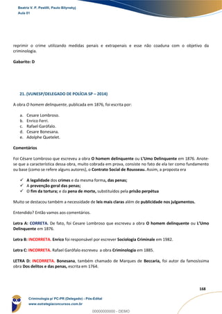 79
168
reprimir o crime utilizando medidas penais e extrapenais e esse não coaduna com o objetivo da
criminologia.
Gabarito: D
21. (VUNESP/DELEGADO DE POLÍCIA SP – 2014)
A obra O homem delinquente, publicada em 1876, foi escrita por:
a. Cesare Lombroso.
b. Enrico Ferri.
c. Rafael Garófalo.
d. Cesare Bonesana.
e. Adolphe Quetelet.
Comentários
Foi Césare Lombroso que escreveu a obra O homem delinquente ou L’Umo Delinquente em 1876. Anote-
se que a característica dessa obra, muito cobrada em prova, consiste no fato de ela ter como fundamento
ou base (como se refere alguns autores), o Contrato Social de Rousseau. Assim, a proposta era
 A legalidade dos crimes e da mesma forma, das penas;
 A prevenção geral das penas;
 O fim da tortura; e da pena de morte, substituídos pela prisão perpétua
Muito se destacou também a necessidade de leis mais claras além de publicidade nos julgamentos.
Entendido? Então vamos aos comentários.
Letra A: CORRETA. De fato, foi Cesare Lombroso que escreveu a obra O homem delinquente ou L’Umo
Delinquente em 1876.
Letra B: INCORRETA. Enrico foi responsável por escrever Sociologia Criminale em 1982.
Letra C: INCORRETA. Rafael Garófalo escreveu a obra Criminologia em 1885.
LETRA D: INCORRETA. Bonesana, também chamado de Marques de Beccaria, foi autor da famosíssima
obra Dos delitos e das penas, escrita em 1764.
Beatriz V. P. Pestilli, Paulo Bilynskyj
Aula 01
Criminologia p/ PC-PR (Delegado) - Pós-Edital
www.estrategiaconcursos.com.br
0
00000000000 - DEMO
 
