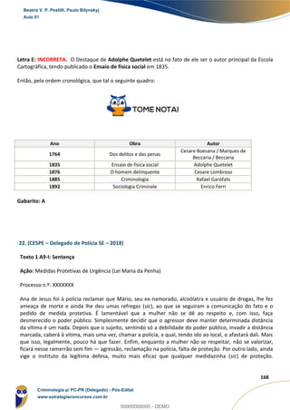 80
168
Letra E: INCORRETA. O Destaque de Adolphe Quetelet está no fato de ele ser o autor principal da Escola
Cartográfica, tendo publicado o Ensaio de física social em 1835.
Então, pela ordem cronológica, que tal o seguinte quadro:
Ano Obra Autor
1764 Dos delitos e das penas
Cesare Boesana / Marques de
Beccaria / Beccaria
1835 Ensaio de física social Adolphe Quetelet
1876 O homem delinquente Cesare Lombroso
1885 Criminologia Rafael Garófalo
1892 Sociologia Criminale Enrico Ferri
Gabarito: A
22. (CESPE – Delegado de Polícia SE – 2018)
Texto 1 A9-I: Sentença
Ação: Medidas Protetivas de Urgência (Lei Maria da Penha)
Processo n.º: XXXXXXX
Ana de Jesus foi à polícia reclamar que Mário, seu ex-namorado, alcoólatra e usuário de drogas, lhe fez
ameaça de morte e ainda lhe deu umas refregas (sic), ao que se seguiram a comunicação do fato e o
pedido de medida protetiva. É lamentável que a mulher não se dê ao respeito e, com isso, faça
desmerecido o poder público. Simplesmente decidir que o agressor deve manter determinada distância
da vítima é um nada. Depois que o sujeito, sentindo só a debilidade do poder público, invadir a distância
marcada, caberá à vítima, mais uma vez, chamar a polícia, a qual, tendo ido ao local, o afastará dali. Mais
que isso, legalmente, pouco há que fazer. Enfim, enquanto a mulher não se respeitar, não se valorizar,
ficará nesse ramerrão sem fim — agressão, reclamação na polícia, falta de proteção. Por outro lado, ainda
vige o instituto da legítima defesa, muito mais eficaz que qualquer medidazinha (sic) de proteção.
Beatriz V. P. Pestilli, Paulo Bilynskyj
Aula 01
Criminologia p/ PC-PR (Delegado) - Pós-Edital
www.estrategiaconcursos.com.br
0
00000000000 - DEMO
 