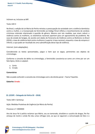 81
168
Intimem-se, inclusive ao MP.
Texto 1A9-II
No Brasil, a edição da Lei Maria da Penha retratou a preocupação da sociedade com a violência doméstica
contra a mulher, e a incorporação do feminicídio ao Código Penal refletiu o reconhecimento de conduta
criminosa reiterada relacionada à questão de gênero. Mesmo com tais medidas, que visam reduzir a
violência contra as mulheres, as estatísticas nacionais apontam para um agravamento do problema. No
caso do estado de Sergipe, de acordo com dados do Panorama da Violência contra as Mulheres no Brasil
(2016), a taxa de violência letal contra mulheres é superior à taxa nacional, enquanto a taxa de estupros é
inferior, o que pode ser resultado de uma subnotificação desse tipo de violência.
Internet: (com adaptações).
Considerando os textos apresentados, julgue o item que se segue, pertinentes aos objetos da
criminologia.
Conforme o conceito de delito na criminologia, o feminicídio caracteriza-se como um crime por ser um
fato típico, ilícito e culpável.
a. Certo
b. Errado
Comentários
Não se pode confundir o conceito da criminologia com o do direito penal – Teoria Tripartite.
Gabarito: Errado
23. (CESPE – Delegado de Polícia SE – 2018)
Texto 1A9-I: Sentença
Ação: Medidas Protetivas de Urgência (Lei Maria da Penha)
Processo n.º: XXXXXXX
Ana de Jesus foi à polícia reclamar que Mário, seu ex-namorado, alcoólatra e usuário de drogas, lhe fez
ameaça de morte e ainda lhe deu umas refregas (sic), ao que se seguiram a comunicação do fato e o
Beatriz V. P. Pestilli, Paulo Bilynskyj
Aula 01
Criminologia p/ PC-PR (Delegado) - Pós-Edital
www.estrategiaconcursos.com.br
0
00000000000 - DEMO
 