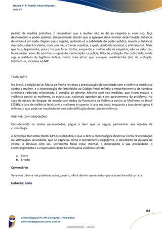 82
168
pedido de medida protetiva. É lamentável que a mulher não se dê ao respeito e, com isso, faça
desmerecido o poder público. Simplesmente decidir que o agressor deve manter determinada distância
da vítima é um nada. Depois que o sujeito, sentindo só a debilidade do poder público, invadir a distância
marcada, caberá à vítima, mais uma vez, chamar a polícia, a qual, tendo ido ao local, o afastará dali. Mais
que isso, legalmente, pouco há que fazer. Enfim, enquanto a mulher não se respeitar, não se valorizar,
ficará nesse ramerrão sem fim — agressão, reclamação na polícia, falta de proteção. Por outro lado, ainda
vige o instituto da legítima defesa, muito mais eficaz que qualquer medidazinha (sic) de proteção.
Intimem-se, inclusive ao MP.
Texto 1A9-II
No Brasil, a edição da Lei Maria da Penha retratou a preocupação da sociedade com a violência doméstica
contra a mulher, e a incorporação do feminicídio ao Código Penal refletiu o reconhecimento de conduta
criminosa reiterada relacionada à questão de gênero. Mesmo com tais medidas, que visam reduzir a
violência contra as mulheres, as estatísticas nacionais apontam para um agravamento do problema. No
caso do estado de Sergipe, de acordo com dados do Panorama da Violência contra as Mulheres no Brasil
(2016), a taxa de violência letal contra mulheres é superior à taxa nacional, enquanto a taxa de estupros é
inferior, o que pode ser resultado de uma subnotificação desse tipo de violência.
Internet: (com adaptações).
Considerando os textos apresentados, julgue o item que se segue, pertinentes aos objetos da
criminologia.
A sentença transcrita (texto 1A9-I) exemplifica o que a teoria criminológica descreve como revitimização
ou vitimização secundária, que se expressa como o atendimento negligente, o descrédito na palavra da
vítima, o descaso com seu sofrimento físico e(ou) mental, o desrespeito à sua privacidade, o
constrangimento e a responsabilização da vítima pela violência sofrida.
a. Certo
b. Errado
Comentários
Veremos o tema nas próximas aulas, porém, não é demais acrescentar que a assertiva está correta.
Gabarito: Certo
Beatriz V. P. Pestilli, Paulo Bilynskyj
Aula 01
Criminologia p/ PC-PR (Delegado) - Pós-Edital
www.estrategiaconcursos.com.br
0
00000000000 - DEMO
 