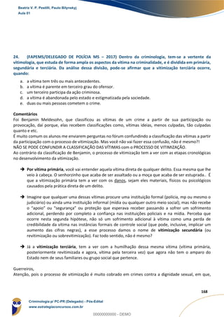 83
168
24. (FAPEMS/DELEGADO DE POLÍCIA MS – 2017) Dentro da criminologia, tem-se a vertente da
vitimologia, que estuda de forma ampla os aspectos da vítima na criminalidade, e é dividida em primária,
segundária e terciária. Da análise dessa divisão, pode-se afirmar que a vitimização terciária ocorre,
quando:
a. a vítima tem três ou mais antecedentes.
b. a vítima é parente em terceiro grau do ofensor.
c. um terceiro participa da ação criminosa.
d. a vítima é abandonada pelo estado e estigmatizada pela sociedade.
e. duas ou mais pessoas cometem o crime.
Comentários
Foi Benjamin Meldesohn, que classificou as vítimas de um crime a partir de sua participação ou
provocação, daí porque, elas recebem classificações como, vítimas ideias, menos culpadas, tão culpadas
quanto e etc.
É muito comum os alunos me enviarem perguntas no fórum confundindo a classificação das vítimas a partir
da participação com o processo de vitimização. Mas você não vai fazer essa confusão, não é mesmo?!
NÃO SE PODE CONFUNDIR A CLASSIFICAÇÃO DAS VÍTIMAS com o PROCESSO DE VITIMIZAÇÃO.
Ao contrário da classificação de Benjamin, o processo de vitimização tem a ver com as etapas cronológicas
no desenvolvimento da vitimização.
 Por vítima primária, você vai entender aquela vítima direta de qualquer delito. Essa mesma que lhe
veio à cabeça. O senhorzinho que acaba de ser assaltado ou a moça que acaba de ser estuprada.. É
que a vitimização primária tem a ver com os danos, sejam eles materiais, físicos ou psicológicos
causados pela prática direta de um delito.
 Imagine que qualquer uma dessas vítimas procure uma instituição formal (polícia, mp ou mesmo o
judiciário) ou ainda uma instituição informal (mídia ou qualquer outro meio social), mas não recebe
o “apoio” ou “segurança” ou proteção que esperava receber passando a sofrer um sofrimento
adicional, perdendo por completo a confiança nas instituições policiais e na mídia. Perceba que
ocorre nesta segunda hipótese, não só um sofrimento adicional à vítima como uma perda de
credibilidade da vítima nas instâncias formais de controle social (que pode, inclusive, implicar um
aumento das cifras negras), a esse processo damos o nome de vitimização secundária (ou
revitimização ou sobrevitimização). Faz todo sentido, não é mesmo?
 Já a vitimização terciária, tem a ver com a humilhação dessa mesma vítima (vítima primária,
posteriormente revitimizada e agora, vítima pela terceira vez) que agora não tem o amparo do
Estado nem de seus familiares ou grupo social que pertence.
Guerreiros,
Atenção, pois o processo de vitimização é muito cobrado em crimes contra a dignidade sexual, em que,
Beatriz V. P. Pestilli, Paulo Bilynskyj
Aula 01
Criminologia p/ PC-PR (Delegado) - Pós-Edital
www.estrategiaconcursos.com.br
0
00000000000 - DEMO
 