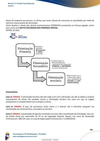 84
168
diante da vergonha que passam, as vítimas, por vezes, deixam de comunicar as autoridades por medo de
sofrerem esse processo de vitimização.
Outro detalhe é, diante dos últimos acontecimentos POLÊMICOS envolvendo um famoso jogador, tenho
que o tema será MUITO EXPLORADO NAS PRÓXIMAS PROVAS.
ENTÃO, SE LIGA!
Comentários
Letra A: ERRADA. A vitimização terciária não tem nada a ver com a afirmação, ela não se dedica a analisar
antecedentes da vítima. Na verdade, ocorre a vitimização terciária nos casos em que os órgãos
competentes e o Estado faltam com o amparo à vítima.
Letra B: ERRADA. O grau de parentesco entre vítima e o ofensor não é elemento proposto nas
classificações de vítima primária, secundária ou terciária.
Letra C: ERRADA. A quantidade de agentes envolvidos no crime não é classificação da vitimologia, mas sim,
do Direito Penal por intermédio do CP ou de Legislação Especial. Aquele, nos casos de Associação
Criminosa (art. 288, CP), este, no caso de Organização Criminosa (Lei n 12.850/2013).
Vitimização
Primária
•Prejuízos
advindos
diretamente
do delito
praticado
Vitimização
Secundária
•A vítima agora é
REvitimizada pelo
tratamento das intituições
FORMAIS ou INFORMAIS
no curso do processo;
Vitimização
terciária
•Pela terceira vez, a
vítima sofre, agora
com o abandono do
ESTADO e de SEU
GRUPO SOCIAL
Beatriz V. P. Pestilli, Paulo Bilynskyj
Aula 01
Criminologia p/ PC-PR (Delegado) - Pós-Edital
www.estrategiaconcursos.com.br
0
00000000000 - DEMO
 