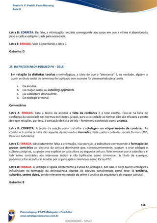 85
168
Letra D: CORRETA. De fato, a vitimização terciária corresponde aos casos em que a vítima é abandonada
pelo estado e estigmatizada pela sociedade.
Letra E: ERRADA. Vide Comentários s letra C.
Gabarito: D
25. (UFPR/DEFENSOR PÚBLICO PR – 2014)
Em relação às distintas teorias criminológicas, a ideia de que o “desviante” é, na verdade, alguém a
quem o rótulo social de criminoso foi aplicado com sucesso foi desenvolvida pela teoria
a. Da anomia.
b. Da reação social ou labelling approach.
c. Da subcultura delinquente.
d. Da ecologia criminal.
Comentários
Letra A: ERRADA. Para a teoria da anomia a falta da confiança é a tese central. Fala-se na falta de
confiança da sociedade nas normas existentes, já que, para a sociedade as normas não são eficazes a ponto
de reger relações, por isso, a sensação de falta de leis – fenômeno conhecido como anomia.
Letra B: CORRETA. A teoria da reação social trabalha a rotulagem ou etiquetamento de condutas. As
condutas trazidas à baila são aquelas denominadas desviadas, feitas pelos controles sociais formais (MP,
Polícia e Judiciário).
Letra C: ERRADA. Absolutamente falsa a afirmação, isso porque, a subcultura corresponde à formação de
grupos contrários ao discurso da cultura dominante que, consequentemente, passam a criar códigos e
culturas próprias, surgindo uma espécie de subcultura ou segunda cultura. Vale lembrar que a subcultura é
tida como contrárias aos interesses sociais e são tipificadas como criminosas. A título de exemplo,
podemos citar as culturas criadas por organizações criminosos como CV ou PCC.
Letra D: ERRADA. A Ecologia é ligada diretamente à Escola de Chicago e, por isso, é dizer que os ecológicos
influenciam na formação da delinquência citando 03 círculos concêntricos como tese: i) periferia,
subúrbio, centro cívico, sendo relevante no estudo do crime a análise da arquitetura do espaço cultural.
Gabarito: B
Beatriz V. P. Pestilli, Paulo Bilynskyj
Aula 01
Criminologia p/ PC-PR (Delegado) - Pós-Edital
www.estrategiaconcursos.com.br
0
00000000000 - DEMO
 