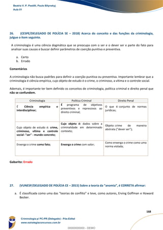 86
168
26. (CESPE/DELEGADO DE POLÍCIA SE – 2018) Acerca do conceito e das funções da criminologia,
julgue o item seguinte.
A criminologia é uma ciência dogmática que se preocupa com o ser e o dever ser e parte do fato para
analisar suas causas e buscar definir parâmetros de coerção punitiva e preventiva.
a. Certo
b. Errado
Comentários
A criminologia não busca padrões para definir a coerção punitiva ou preventiva. Importante lembrar que a
criminologia é ciência empírica, cujo objeto de estudo é o crime, o criminoso, a vítima e o controle social.
Ademais, é importante ter bem definido os conceitos de criminologia, política criminal e direito penal que
não se confundem.
Criminologia Política Criminal Direito Penal
É Ciência empírica e
interdisciplinar;
É programa de objetivos
preventivos e repressivos ao
direito criminal;
O que é: conjunto de normas
jurídicas;
Cujo objeto de estudo é: crime,
criminoso, vítima e controle
social -"ser" - mundo concreto;
Cujo objeto é: dados sobre a
criminalidade em determinado
contexto;
Objeto: crime de maneira
abstrata ("dever ser");
Enxerga o crime como fato; Enxerga o crime com valor;
Como enxerga o crime como uma
norma violada;
Gabarito: Errado
27. (VUNESP/DELEGADO DE POLÍCIA CE – 2015) Sobre a teoria da “anomia”, é CORRETA afirmar:
a. É classificada como uma das “teorias de conflito” e teve, como autores, Erving Goffman e Howard
Becker.
Beatriz V. P. Pestilli, Paulo Bilynskyj
Aula 01
Criminologia p/ PC-PR (Delegado) - Pós-Edital
www.estrategiaconcursos.com.br
0
00000000000 - DEMO
 