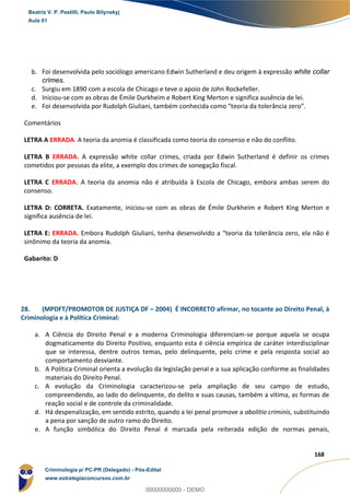 87
168
b. Foi desenvolvida pelo sociólogo americano Edwin Sutherland e deu origem à expressão white collar
crimes.
c. Surgiu em 1890 com a escola de Chicago e teve o apoio de John Rockefeller.
d. Iniciou-se com as obras de Émile Durkheim e Robert King Merton e significa ausência de lei.
e. Foi desenvolvida por Rudolph Giuliani, também conhecida como “teoria da tolerância zero”.
Comentários
LETRA A ERRADA. A teoria da anomia é classificada como teoria do consenso e não do conflito.
LETRA B ERRADA. A expressão white collar crimes, criada por Edwin Sutherland é definir os crimes
cometidos por pessoas da elite, a exemplo dos crimes de sonegação fiscal.
LETRA C ERRADA. A teoria da anomia não é atribuída à Escola de Chicago, embora ambas serem do
consenso.
LETRA D: CORRETA. Exatamente, iniciou-se com as obras de Émile Durkheim e Robert King Merton e
significa ausência de lei.
LETRA E: ERRADA. Embora Rudolph Giuliani, tenha desenvolvido a “teoria da tolerância zero, ela não é
sinônimo da teoria da anomia.
Gabarito: D
28. (MPDFT/PROMOTOR DE JUSTIÇA DF – 2004) É INCORRETO afirmar, no tocante ao Direito Penal, à
Criminologia e à Política Criminal:
a. A Ciência do Direito Penal e a moderna Criminologia diferenciam-se porque aquela se ocupa
dogmaticamente do Direito Positivo, enquanto esta é ciência empírica de caráter interdisciplinar
que se interessa, dentre outros temas, pelo delinquente, pelo crime e pela resposta social ao
comportamento desviante.
b. A Política Criminal orienta a evolução da legislação penal e a sua aplicação conforme as finalidades
materiais do Direito Penal.
c. A evolução da Criminologia caracterizou-se pela ampliação de seu campo de estudo,
compreendendo, ao lado do delinquente, do delito e suas causas, também a vítima, as formas de
reação social e de controle da criminalidade.
d. Há despenalização, em sentido estrito, quando a lei penal promove a abolitio criminis, substituindo
a pena por sanção de outro ramo do Direito.
e. A função simbólica do Direito Penal é marcada pela reiterada edição de normas penais,
Beatriz V. P. Pestilli, Paulo Bilynskyj
Aula 01
Criminologia p/ PC-PR (Delegado) - Pós-Edital
www.estrategiaconcursos.com.br
0
00000000000 - DEMO
 