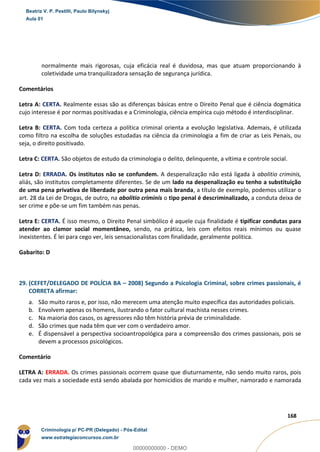 88
168
normalmente mais rigorosas, cuja eficácia real é duvidosa, mas que atuam proporcionando à
coletividade uma tranquilizadora sensação de segurança jurídica.
Comentários
Letra A: CERTA. Realmente essas são as diferenças básicas entre o Direito Penal que é ciência dogmática
cujo interesse é por normas positivadas e a Criminologia, ciência empírica cujo método é interdisciplinar.
Letra B: CERTA. Com toda certeza a política criminal orienta a evolução legislativa. Ademais, é utilizada
como filtro na escolha de soluções estudadas na ciência da criminologia a fim de criar as Leis Penais, ou
seja, o direito positivado.
Letra C: CERTA. São objetos de estudo da criminologia o delito, delinquente, a vítima e controle social.
Letra D: ERRADA. Os institutos não se confundem. A despenalização não está ligada à abolitio criminis,
aliás, são institutos completamente diferentes. Se de um lado na despenalização eu tenho a substituição
de uma pena privativa de liberdade por outra pena mais branda, a título de exemplo, podemos utilizar o
art. 28 da Lei de Drogas, de outro, na abolitio criminis o tipo penal é descriminalizado, a conduta deixa de
ser crime e põe-se um fim também nas penas.
Letra E: CERTA. É isso mesmo, o Direito Penal simbólico é aquele cuja finalidade é tipificar condutas para
atender ao clamor social momentâneo, sendo, na prática, leis com efeitos reais mínimos ou quase
inexistentes. É lei para cego ver, leis sensacionalistas com finalidade, geralmente política.
Gabarito: D
29. (CEFET/DELEGADO DE POLÍCIA BA – 2008) Segundo a Psicologia Criminal, sobre crimes passionais, é
CORRETA afirmar:
a. São muito raros e, por isso, não merecem uma atenção muito específica das autoridades policiais.
b. Envolvem apenas os homens, ilustrando o fator cultural machista nesses crimes.
c. Na maioria dos casos, os agressores não têm história prévia de criminalidade.
d. São crimes que nada têm que ver com o verdadeiro amor.
e. É dispensável a perspectiva socioantropológica para a compreensão dos crimes passionais, pois se
devem a processos psicológicos.
Comentário
LETRA A: ERRADA. Os crimes passionais ocorrem quase que diuturnamente, não sendo muito raros, pois
cada vez mais a sociedade está sendo abalada por homicídios de marido e mulher, namorado e namorada
Beatriz V. P. Pestilli, Paulo Bilynskyj
Aula 01
Criminologia p/ PC-PR (Delegado) - Pós-Edital
www.estrategiaconcursos.com.br
0
00000000000 - DEMO
 