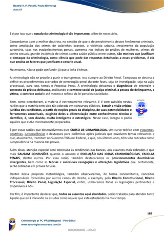 8
168
E é por isso que o estudo da criminologia é tão importante, além de necessário.
Concordamos com a melhor doutrina, no sentido de que o desenvolvimento desses fenômenos criminais,
como ampliação dos crimes de colarinhos brancos, a violência urbana, crescimento da população
carcerária, caos nos estabelecimentos penais, aumento nos índices de prisões de mulheres, crimes de
cunho sexuais, grande incidência de crimes contra saúde pública entre outros, são motivos que justificam
o destaque da criminologia, como ciência que pode dar respostas detalhadas a esses problemas, é ela
que analisa os fatores que justificam o cenário atual.
No entanto, não se pode confundir, já que a linha é tênue.
A criminologia não se propõe a punir o transgressor, isso cumpre ao Direito Penal. Tampouco se destina a
definir os procedimentos acertados de persecução penal durante fases, seja de investigação, seja na ação
processual, para isso, temos o Processo Penal. À criminologia deixamos o diagnóstico de entender o
contexto da prática delituosa, analisando o contexto social de justiça criminal, a pessoa do delinquente, a
vítima, o controle social e até mesmo o reflexo da lei penal na sociedade.
Bem, como perceberam, a matéria é extremamente relevante. E é com subsídio nestas
razões que a matéria tem sido tão cobrada em concursos públicos. Extrair a visão crítico-
jurídica dos candidatos, a partir de noções gerais da disciplina, de suas potencialidades e
ferramentas conceituais, exigindo deles a diferenciação entre conhecimento técnico e
científico, é, sem dúvida, muito inteligente e estratégico. Nesse caso, integra o pódio
aqueles que estão minimamente preparados.
É por essas razões que desenvolvemos este CURSO DE CRIMINOLOGIA. Um curso teórico com esquemas,
doutrinas, jurisprudências e destaques para polêmicas ações judiciais que envolvem temas relevantes e
que, atualmente, tramitam no Supremo Tribunal Federal, e que, nos últimos anos, têm sido cobradas como
jurisprudência na maioria das provas.
Além disso, atenção especial será destinada às tendências das bancas, aos assuntos mais cobrados e que
mais CAUSAM CONFUSÕES quando o assunto é EVOLUÇÃO DAS IDEIAS CRIMINOLÓGICAS, ESCOLAS
PENAIS, dentre outros. Por essa razão, também destacaremos os posicionamentos doutrinários
divergentes, bem como as teorias e sucessivas revogações e alterações legislativas que, certamente,
serão cobradas em provas futuras.
Dentro dessa proposta metodológica, também observaremos, de forma concomitante, conceitos
indispensáveis fornecidos por outros ramos do direito, a exemplo, pelo Direito Constitucional, Direito
Processual, Direito Penal, Legislação Especial, enfim, utilizaremos todas as legislações pertinentes e
disponíveis a nós.
Por fim, é importante destacar que, todos os assuntos aqui abordados, serão tratados para atender tanto
àquele que está iniciando os estudos como àquele que está estudando há mais tempo.
Beatriz V. P. Pestilli, Paulo Bilynskyj
Aula 01
Criminologia p/ PC-PR (Delegado) - Pós-Edital
www.estrategiaconcursos.com.br
0
00000000000 - DEMO
 