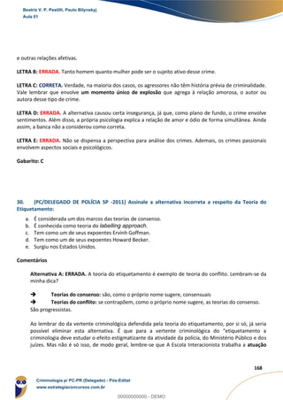 89
168
e outras relações afetivas.
LETRA B: ERRADA. Tanto homem quanto mulher pode ser o sujeito ativo desse crime.
LETRA C: CORRETA. Verdade, na maioria dos casos, os agressores não têm história prévia de criminalidade.
Vale lembrar que envolve um momento único de explosão que agrega à relação amorosa, o autor ou
autora desse tipo de crime.
LETRA D: ERRADA. A alternativa causou certa insegurança, já que, como plano de fundo, o crime envolve
sentimentos. Além disso, a própria psicologia explica a relação de amor e ódio de forma simultânea. Ainda
assim, a banca não a considerou como correta.
LETRA E: ERRADA. Não se dispensa a perspectiva para análise dos crimes. Ademais, os crimes passionais
envolvem aspectos sociais e psicológicos.
Gabarito: C
30. (PC/DELEGADO DE POLÍCIA SP -2011) Assinale a alternativa incorreta a respeito da Teoria do
Etiquetamento:
a. É considerada um dos marcos das teorias de consenso.
b. É conhecida como teoria do labelling approach.
c. Tem como um de seus expoentes Ervinh Goffman.
d. Tem como um de seus expoentes Howard Becker.
e. Surgiu nos Estados Unidos.
Comentários
Alternativa A: ERRADA. A teoria do etiquetamento é exemplo de teoria do conflito. Lembram-se da
minha dica?
 Teorias do consenso: são, como o próprio nome sugere, consensuais
 Teorias do conflito: se contrapõem, como o próprio nome sugere, as teorias do consenso.
São progressistas.
Ao lembrar do da vertente criminológica defendida pela teoria do etiquetamento, por si só, já seria
possível eliminar esta alternativa. É que para a vertente criminológica do “etiquetamento a
criminologia deve estudar o efeito estigmatizante da atividade da polícia, do Ministério Público e dos
juízes. Mas não é só isso, de modo geral, lembre-se que A Escola Interacionista trabalha a atuação
Beatriz V. P. Pestilli, Paulo Bilynskyj
Aula 01
Criminologia p/ PC-PR (Delegado) - Pós-Edital
www.estrategiaconcursos.com.br
0
00000000000 - DEMO
 