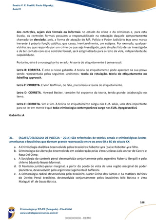 90
168
dos controles, sejam eles formais ou informais no estudo do crime e do criminoso e, para esta
Escola, os controles formais possuem a responsabilidade na rotulação daquele comportamento
chamado de desviado, pois, a forma de atuação do MP, Polícia e Poder Judiciário traz uma marca
inerente à própria função pública, que causa, inevitavelmente, um estigma. Por exemplo, qualquer
vizinho seu que responda por um crime ou que seja investigado, pelo simples fato de ser investigado
e de ter contato com esse controle formal, será estigmatizado para o resto da vida, independente de
culpabilidade.
Portanto, este é o nosso gabarito errado. A teoria do etiquetamento é consensual.
Letra B: CORRETA. É este o nosso gabarito. A teoria do etiquetamento pode aparecer na sua prova
sendo representada pelos seguintes sinônimos: teoria da rotulação, teoria do etiquetamento ou
labelling approach.
Letra C: CORRETA. Ervinh Goffman, de fato, preconizou a teoria do etiquetamento.
Letra D: CORRETA. Howard Becker, também foi expoente da teoria, tendo grande colaboração no
tema.
Letra E: CORRETA. Sim e sim. A teoria do etiquetamento surgiu nos EUA. Aliás, uma dica importante
para se ter em mente é que toda criminologia contemporânea surge nos EUA. #pegaessebizú
Gabarito: A
31. (ACAFE/DELEGADO DE POLÍCIA – 2014) São referências de teorias penais e criminológicas latino-
americanas e brasileiras que tiveram grande repercussão entre os anos 60 a 80 do século XX:
a. A Criminologia dialética desenvolvida pelos brasileiros Roberto Lyra (pai) e Roberto Lyra Filho.
b. Criminologia da Liberação desenvolvida em colaboração pelas Venezuelanas Lola Aniyar de Castro e
Rosa Del Olmo.
c. A Sociologia do controle penal desenvolvida conjuntamente pelo argentino Roberto Bergalli e pelo
chileno Eduardo Novoa Monreal.
d. O Realismo jurídico-penal marginal, a partir do ponto de vista de uma região marginal do poder
planetário, desenvolvido pelo argentino Eugenio Raúl Zaffaroni.
e. A Criminologia radical desenvolvida pelo brasileiro Juarez Cirino dos Santos e As matrizes Ibéricas
do Direito Penal brasileiro, desenvolvida conjuntamente pelos brasileiros Nilo Batista e Vera
Malaguti W. de Souza Batista.
Beatriz V. P. Pestilli, Paulo Bilynskyj
Aula 01
Criminologia p/ PC-PR (Delegado) - Pós-Edital
www.estrategiaconcursos.com.br
0
00000000000 - DEMO
 