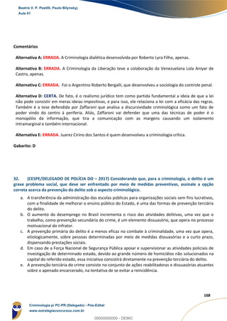91
168
Comentários
Alternativa A: ERRADA. A Criminologia dialética desenvolvida por Roberto Lyra Filho, apenas.
Alternativa B: ERRADA. A Criminologia da Liberação teve a colaboração da Venezuelana Lola Aniyar de
Castro, apenas.
Alternativa C: ERRADA. Foi o Argentino Roberto Bergalli, que desenvolveu a sociologia do controle penal.
Alternativa D: CERTA. De fato, é o realismo jurídico tem como partida fundamental a ideia de que a lei
não pode consistir em meras ideias impositivas, e para isso, ele relaciona a lei com a eficácia das regras.
Também é a tese defendida por Zaffaroni que analisa a discursividade criminológica como um fato de
poder vindo do centro à periferia. Aliás, Zaffaroni vai defender que uma das técnicas de poder é o
monopólio da informação, que tira a comunicação com as margens causando um isolamento
intramarginal e também internacional.
Alternativa E: ERRADA. Juarez Cirino dos Santos é quem desenvolveu a criminologia crítica.
Gabarito: D
32. (CESPE/DELEGADO DE POLÍCIA DO – 2017) Considerando que, para a criminologia, o delito é um
grave problema social, que deve ser enfrentado por meio de medidas preventivas, assinale a opção
correta acerca da prevenção do delito sob o aspecto criminológico.
a. A transferência da administração das escolas públicas para organizações sociais sem fins lucrativos,
com a finalidade de melhorar o ensino público do Estado, é uma das formas de prevenção terciária
do delito.
b. O aumento do desemprego no Brasil incrementa o risco das atividades delitivas, uma vez que o
trabalho, como prevenção secundária do crime, é um elemento dissuasório, que opera no processo
motivacional do infrator.
c. A prevenção primária do delito é a menos eficaz no combate à criminalidade, uma vez que opera,
etiologicamente, sobre pessoas determinadas por meio de medidas dissuasórias e a curto prazo,
dispensando prestações sociais.
d. Em caso de a Força Nacional de Segurança Pública apoiar e supervisionar as atividades policiais de
investigação de determinado estado, devido ao grande número de homicídios não solucionados na
capital do referido estado, essa iniciativa consistirá diretamente na prevenção terciária do delito.
e. A prevenção terciária do crime consiste no conjunto de ações reabilitadoras e dissuasórias atuantes
sobre o apenado encarcerado, na tentativa de se evitar a reincidência.
Beatriz V. P. Pestilli, Paulo Bilynskyj
Aula 01
Criminologia p/ PC-PR (Delegado) - Pós-Edital
www.estrategiaconcursos.com.br
0
00000000000 - DEMO
 