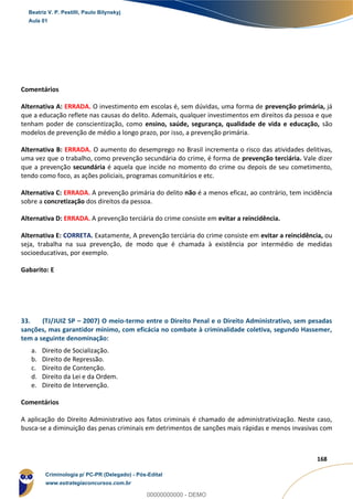 92
168
Comentários
Alternativa A: ERRADA. O investimento em escolas é, sem dúvidas, uma forma de prevenção primária, já
que a educação reflete nas causas do delito. Ademais, qualquer investimentos em direitos da pessoa e que
tenham poder de conscientização, como ensino, saúde, segurança, qualidade de vida e educação, são
modelos de prevenção de médio a longo prazo, por isso, a prevenção primária.
Alternativa B: ERRADA. O aumento do desemprego no Brasil incrementa o risco das atividades delitivas,
uma vez que o trabalho, como prevenção secundária do crime, é forma de prevenção terciária. Vale dizer
que a prevenção secundária é aquela que incide no momento do crime ou depois de seu cometimento,
tendo como foco, as ações policiais, programas comunitários e etc.
Alternativa C: ERRADA. A prevenção primária do delito não é a menos eficaz, ao contrário, tem incidência
sobre a concretização dos direitos da pessoa.
Alternativa D: ERRADA. A prevenção terciária do crime consiste em evitar a reincidência.
Alternativa E: CORRETA. Exatamente, A prevenção terciária do crime consiste em evitar a reincidência, ou
seja, trabalha na sua prevenção, de modo que é chamada à existência por intermédio de medidas
socioeducativas, por exemplo.
Gabarito: E
33. (TJ/JUIZ SP – 2007) O meio-termo entre o Direito Penal e o Direito Administrativo, sem pesadas
sanções, mas garantidor mínimo, com eficácia no combate à criminalidade coletiva, segundo Hassemer,
tem a seguinte denominação:
a. Direito de Socialização.
b. Direito de Repressão.
c. Direito de Contenção.
d. Direito da Lei e da Ordem.
e. Direito de Intervenção.
Comentários
A aplicação do Direito Administrativo aos fatos criminais é chamado de administrativização. Neste caso,
busca-se a diminuição das penas criminais em detrimentos de sanções mais rápidas e menos invasivas com
Beatriz V. P. Pestilli, Paulo Bilynskyj
Aula 01
Criminologia p/ PC-PR (Delegado) - Pós-Edital
www.estrategiaconcursos.com.br
0
00000000000 - DEMO
 