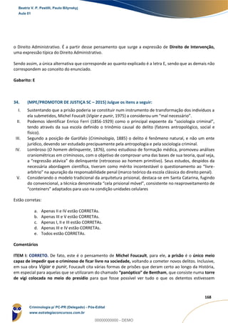 93
168
o Direito Administrativo. É a partir desse pensamento que surge a expressão de Direito de Intervenção,
uma expressão típica do Direito Administrativo.
Sendo assim, a única alternativa que corresponde ao quanto explicado é a letra E, sendo que as demais não
correspondem ao conceito do enunciado.
Gabarito: E
34. (MPE/PROMOTOR DE JUSTIÇA SC – 2015) Julgue os itens a seguir:
I. Sustentando que a prisão poderia se constituir num instrumento de transformação dos indivíduos a
ela submetidos, Michel Foucalt (Vigiar e punir, 1975) a considerou um “mal necessário”.
II. Podemos identificar Enrico Ferri (1856-1929) como o principal expoente da “sociologia criminal”,
tendo através da sua escola definido o trinômio causal do delito (fatores antropológico, social e
físico).
III. Segundo a posição de Garófalo (Criminologia, 1885) o delito é fenômeno natural, e não um ente
jurídico, devendo ser estudado precipuamente pela antropologia e pela sociologia criminal.
IV. Lombroso (O homem delinquente, 1876), como estudioso de formação médica, promoveu análises
craniométricas em criminosos, com o objetivo de comprovar uma das bases de sua teoria, qual seja,
a “regressão atávica” do delinquente (retrocesso ao homem primitivo). Seus estudos, despidos da
necessária abordagem científica, tiveram como mérito incontestável o questionamento ao “livre-
arbítrio” na apuração da responsabilidade penal (marco teórico da escola clássica do direito penal).
V. Considerando o modelo tradicional da arquitetura prisional, destaca-se em Santa Catarina, fugindo
do convencional, a técnica denominada “cela prisional móvel”, consistente no reaproveitamento de
“conteiners” adaptados para uso na condição unidades celulares
Estão corretas:
a. Apenas II e IV estão CORRETAs.
b. Apenas III e V estão CORRETAs.
c. Apenas I, II e III estão CORRETAs.
d. Apenas III e IV estão CORRETAs.
e. Todos estão CORRETAs.
Comentários
ITEM I: CORRETO. De fato, este é o pensamento de Michel Foucault, para ele, a prisão é o único meio
capaz de impedir que o criminoso de ficar livre na sociedade, voltando a cometer novos delitos. Inclusive,
em sua obra Vigiar e punir, Foucault cita várias formas de prisões que deram certo ao longo da História,
em especial para aquelas que se utilizaram do chamado “panóptico” de Bentham, que consiste numa torre
de vigi colocada no meio do presídio para que fosse possível ver tudo o que os detentos estivessem
Beatriz V. P. Pestilli, Paulo Bilynskyj
Aula 01
Criminologia p/ PC-PR (Delegado) - Pós-Edital
www.estrategiaconcursos.com.br
0
00000000000 - DEMO
 