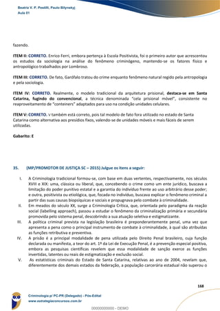 94
168
fazendo.
ITEM II: CORRETO. Enrico Ferri, embora pertença à Escola Positivista, foi o primeiro autor que acrescentou
os estudos da sociologia na análise do fenômeno criminógeno, mantendo-se os fatores físico e
antropológico trabalhados por Lombroso.
ITEM III: CORRETO. De fato, Garófalo tratou do crime enquanto fenômeno natural regido pela antropologia
e pela sociologia.
ITEM IV: CORRETO. Realmente, o modelo tradicional da arquitetura prisional, destaca-se em Santa
Catarina, fugindo do convencional, a técnica denominada “cela prisional móvel”, consistente no
reaproveitamento de “conteiners” adaptados para uso na condição unidades celulares.
ITEM V: CORRETO. V também está correto, pois tal modelo de fato fora utilizado no estado de Santa
Catarina como alternativa aos presídios fixos, valendo-se de unidades móveis e mais fáceis de serem
utilizadas.
Gabarito: E
35. (MP/PROMOTOR DE JUSTIÇA SC – 2015) Julgue os itens a seguir:
I. A Criminologia tradicional formou-se, com base em duas vertentes, respectivamente, nos séculos
XVIII e XIX: uma, clássica ou liberal, que, concebendo o crime como um ente jurídico, buscava a
limitação do poder punitivo estatal e a garantia do indivíduo frente ao uso arbitrário desse poder;
e outra, positivista ou etiológica, que, focada no indivíduo, buscava explicar o fenômeno criminal a
partir das suas causas biopsíquicas e sociais e propugnava pelo combate à criminalidade.
II. Em meados do século XX, surge a Criminologia Crítica, que, orientada pelo paradigma da reação
social (labelling approach), passou a estudar o fenômeno da criminalização primária e secundária
promovida pelo sistema penal, descobrindo a sua atuação seletiva e estigmatizante.
III. A política criminal prevista na legislação brasileira é preponderantemente penal, uma vez que
apresenta a pena como o principal instrumento de combate à criminalidade, à qual são atribuídas
as funções retributiva e preventiva.
IV. A prisão é a principal modalidade de pena utilizada pelo Direito Penal brasileiro, cuja função
declarada ou manifesta, a teor do art. 1º da Lei de Execução Penal, é a prevenção especial positiva,
embora as pesquisas científicas revelem que essa modalidade de sanção exerce as funções
invertidas, latentes ou reais de estigmatização e exclusão social.
V. As estatísticas criminais do Estado de Santa Catarina, relativas ao ano de 2004, revelam que,
diferentemente dos demais estados da federação, a população carcerária estadual não superou o
Beatriz V. P. Pestilli, Paulo Bilynskyj
Aula 01
Criminologia p/ PC-PR (Delegado) - Pós-Edital
www.estrategiaconcursos.com.br
0
00000000000 - DEMO
 