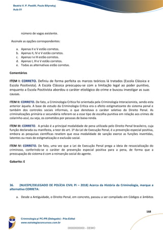 95
168
número de vagas existente.
Assinale as opções correspondentes:
a. Apenas II e V estão corretos.
b. Apenas II, IV e V estão corretos.
c. Apenas I e III estão corretos.
d. Apenas I, III e V estão corretos.
e. Todas as alternativas estão corretas.
Comentários
ITEM I: CORRETO. Definiu de forma perfeita os marcos teóricos lá tratados (Escola Clássica e
Escola Positivista). A Escola Clássica preocupou-se com a limitação legal ao poder punitivo,
enquanto a Escola Positivista abordou o caráter etiológico do crime e buscou investigar as suas
causas.
ITEM II: CORRETO. De fato, a Criminologia Crítica foi orientada pela Criminologia Interacionista, sendo esta
anterior àquela. A base de estudo da Criminologia Crítica era o efeito estigmatizante do sistema penal e
também dos controles sociais informais, o que denotava o caráter seletivo do Direito Penal. As
criminalizações primária e secundária referem-se a esse tipo de escolha punitiva em relação aos crimes de
colarinho-azul, ou seja, os cometidos por pessoas de baixa renda.
ITEM III: CORRETO. A prisão é a principal modalidade de pena utilizada pelo Direito Penal brasileiro, cuja
função declarada ou manifesta, a teor do art. 1º da Lei de Execução Penal, é a prevenção especial positiva,
embora as pesquisas científicas revelem que essa modalidade de sanção exerce as funções invertidas,
latentes ou reais de estigmatização e exclusão social.
ITEM IV: CORRETO. De fato, uma vez que a Lei de Execução Penal prega a ideia de ressocialização do
criminoso, conferindo-se o caráter de prevenção especial positiva para a pena, de forma que a
preocupação do sistema é com a reinserção social do agente.
Gabarito: E
36. (NUCEPE/DELEGADO DE POLÍCIA CIVIL PI – 2018) Acerca da História da Criminologia, marque a
alternativa CORRETA:
a. Desde a Antiguidade, o Direito Penal, em concreto, passou a ser compilado em Códigos e âmbitos
Beatriz V. P. Pestilli, Paulo Bilynskyj
Aula 01
Criminologia p/ PC-PR (Delegado) - Pós-Edital
www.estrategiaconcursos.com.br
0
00000000000 - DEMO
 