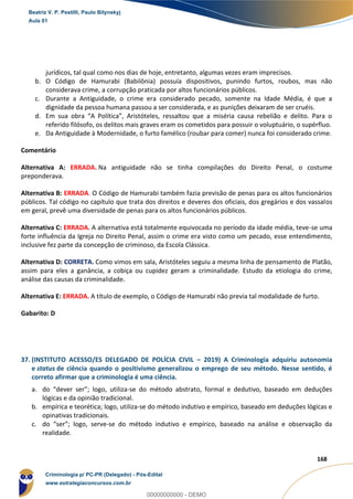 96
168
jurídicos, tal qual como nos dias de hoje, entretanto, algumas vezes eram imprecisos.
b. O Código de Hamurabi (Babilônia) possuía dispositivos, punindo furtos, roubos, mas não
considerava crime, a corrupção praticada por altos funcionários públicos.
c. Durante a Antiguidade, o crime era considerado pecado, somente na Idade Média, é que a
dignidade da pessoa humana passou a ser considerada, e as punições deixaram de ser cruéis.
d. Em sua obra “A Política”, Aristóteles, ressaltou que a miséria causa rebelião e delito. Para o
referido filósofo, os delitos mais graves eram os cometidos para possuir o voluptuário, o supérfluo.
e. Da Antiguidade à Modernidade, o furto famélico (roubar para comer) nunca foi considerado crime.
Comentário
Alternativa A: ERRADA. Na antiguidade não se tinha compilações do Direito Penal, o costume
preponderava.
Alternativa B: ERRADA. O Código de Hamurabi também fazia previsão de penas para os altos funcionários
públicos. Tal código no capítulo que trata dos direitos e deveres dos oficiais, dos gregários e dos vassalos
em geral, prevê uma diversidade de penas para os altos funcionários públicos.
Alternativa C: ERRADA. A alternativa está totalmente equivocada no período da idade média, teve-se uma
forte influência da Igreja no Direito Penal, assim o crime era visto como um pecado, esse entendimento,
inclusive fez parte da concepção de criminoso, da Escola Clássica.
Alternativa D: CORRETA. Como vimos em sala, Aristóteles seguiu a mesma linha de pensamento de Platão,
assim para eles a ganância, a cobiça ou cupidez geram a criminalidade. Estudo da etiologia do crime,
análise das causas da criminalidade.
Alternativa E: ERRADA. A título de exemplo, o Código de Hamurabi não previa tal modalidade de furto.
Gabarito: D
37. (INSTITUTO ACESSO/ES DELEGADO DE POLÍCIA CIVIL – 2019) A Criminologia adquiriu autonomia
e status de ciência quando o positivismo generalizou o emprego de seu método. Nesse sentido, é
correto afirmar que a criminologia é uma ciência.
a. do “dever ser”; logo, utiliza-se do método abstrato, formal e dedutivo, baseado em deduções
lógicas e da opinião tradicional.
b. empírica e teorética; logo, utiliza-se do método indutivo e empírico, baseado em deduções lógicas e
opinativas tradicionais.
c. do “ser”; logo, serve-se do método indutivo e empírico, baseado na análise e observação da
realidade.
Beatriz V. P. Pestilli, Paulo Bilynskyj
Aula 01
Criminologia p/ PC-PR (Delegado) - Pós-Edital
www.estrategiaconcursos.com.br
0
00000000000 - DEMO
 