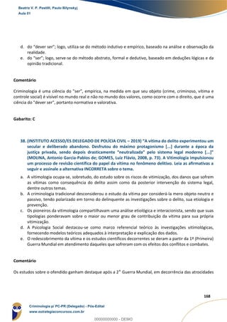 97
168
d. do “dever ser”; logo, utiliza-se do método indutivo e empírico, baseado na análise e observação da
realidade.
e. do “ser”; logo, serve-se do método abstrato, formal e dedutivo, baseado em deduções lógicas e da
opinião tradicional.
Comentário
Criminologia é uma ciência do "ser", empírica, na medida em que seu objeto (crime, criminoso, vítima e
controle social) é visível no mundo real e não no mundo dos valores, como ocorre com o direito, que é uma
ciência do "dever ser", portanto normativa e valorativa.
Gabarito: C
38. (INSTITUTO ACESSO/ES DELEGADO DE POLÍCIA CIVIL – 2019) “A vítima do delito experimentou um
secular e deliberado abandono. Desfrutou do máximo protagonismo [...] durante a época da
justiça privada, sendo depois drasticamente “neutralizada” pelo sistema legal moderno [...]”
(MOLINA, Antonio Garcia-Pablos de; GOMES, Luiz Flávio, 2008, p. 73). A Vitimologia impulsionou
um processo de revisão científica do papel da vítima no fenômeno delitivo. Leia as afirmativas a
seguir e assinale a alternativa INCORRETA sobre o tema.
a. A vitimologia ocupa-se, sobretudo, do estudo sobre os riscos de vitimização, dos danos que sofrem
as vítimas como consequência do delito assim como da posterior intervenção do sistema legal,
dentre outros temas.
b. A criminologia tradicional desconsiderou o estudo da vítima por considerá-la mero objeto neutro e
passivo, tendo polarizado em torno do delinquente as investigações sobre o delito, sua etiologia e
prevenção.
c. Os pioneiros da vitimologia compartilhavam uma análise etiológica e interacionista, sendo que suas
tipologias ponderavam sobre o maior ou menor grau de contribuição da vítima para sua própria
vitimização.
d. A Psicologia Social destacou-se como marco referencial teórico às investigações vitimológicas,
fornecendo modelos teóricos adequados à interpretação e explicação dos dados.
e. O redescobrimento da vítima e os estudos científicos decorrentes se deram a partir da 1ª (Primeira)
Guerra Mundial em atendimento daqueles que sofreram com os efeitos dos conflitos e combates.
Comentário
Os estudos sobre o ofendido ganham destaque após a 2ª Guerra Mundial, em decorrência das atrocidades
Beatriz V. P. Pestilli, Paulo Bilynskyj
Aula 01
Criminologia p/ PC-PR (Delegado) - Pós-Edital
www.estrategiaconcursos.com.br
0
00000000000 - DEMO
 
