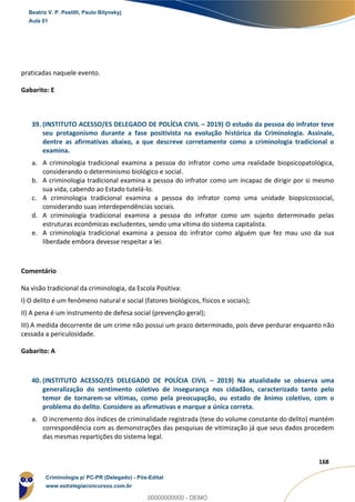 98
168
praticadas naquele evento.
Gabarito: E
39. (INSTITUTO ACESSO/ES DELEGADO DE POLÍCIA CIVIL – 2019) O estudo da pessoa do infrator teve
seu protagonismo durante a fase positivista na evolução histórica da Criminologia. Assinale,
dentre as afirmativas abaixo, a que descreve corretamente como a criminologia tradicional o
examina.
a. A criminologia tradicional examina a pessoa do infrator como uma realidade biopsicopatológica,
considerando o determinismo biológico e social.
b. A criminologia tradicional examina a pessoa do infrator como um incapaz de dirigir por si mesmo
sua vida, cabendo ao Estado tutelá-lo.
c. A criminologia tradicional examina a pessoa do infrator como uma unidade biopsicossocial,
considerando suas interdependências sociais.
d. A criminologia tradicional examina a pessoa do infrator como um sujeito determinado pelas
estruturas econômicas excludentes, sendo uma vítima do sistema capitalista.
e. A criminologia tradicional examina a pessoa do infrator como alguém que fez mau uso da sua
liberdade embora devesse respeitar a lei.
Comentário
Na visão tradicional da criminologia, da Escola Positiva:
I) O delito é um fenômeno natural e social (fatores biológicos, físicos e sociais);
II) A pena é um instrumento de defesa social (prevenção geral);
III) A medida decorrente de um crime não possui um prazo determinado, pois deve perdurar enquanto não
cessada a periculosidade.
Gabarito: A
40. (INSTITUTO ACESSO/ES DELEGADO DE POLÍCIA CIVIL – 2019) Na atualidade se observa uma
generalização do sentimento coletivo de insegurança nos cidadãos, caracterizado tanto pelo
temor de tornarem-se vítimas, como pela preocupação, ou estado de ânimo coletivo, com o
problema do delito. Considere as afirmativas e marque a única correta.
a. O incremento dos índices de criminalidade registrada (tese do volume constante do delito) mantém
correspondência com as demonstrações das pesquisas de vitimização já que seus dados procedem
das mesmas repartições do sistema legal.
Beatriz V. P. Pestilli, Paulo Bilynskyj
Aula 01
Criminologia p/ PC-PR (Delegado) - Pós-Edital
www.estrategiaconcursos.com.br
0
00000000000 - DEMO
 