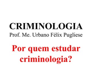 CRIMINOLOGIA
Prof. Me. Urbano Félix Pugliese
Por quem estudar
criminologia?
 