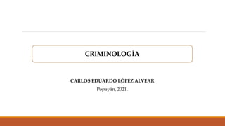 CARLOS EDUARDO LÓPEZ ALVEAR
Popayán, 2021.
CRIMINOLOGÍA
 