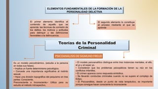 ELEMENTOS FUNDAMENTALES DE LA FORMACIÓN DE LA
PERSONALIDAD DELICTIVA
El primer elemento identifica el
contenido de aquello que se
aprende: las técnicas de comisión de
los delitos, los motivos y actitudes
para delinquir y las definiciones
favorables a la delincuencia.
El segundo elemento lo constituye
el proceso mediante el que se
aprende
PSICOANÁLISIS DE SIGMUND FREUD
Es un modelo psicodinámico, (estudia a la persona
en todas sus fases).
• Implica un fuerte determinismo psicológico.
• Concede una importancia significativa al instinto
sexual,
• Hace una división topográfica del psiquismo en tres
partes: Consciente,
Preconsciente e Inconsciente.• Utiliza para su
estudio el método introspectivo,
• El modelo psicoanalítico distingue entre tres instancias mentales, el ello,
el yo y el súper yo.
• Consideran que los problemas psicopáticos tienen su raíz en los
conflictos infantiles.
• El crimen aparece como respuesta simbólica.
• Se llevarán conductas criminales cuando no se supere el complejo de
Edipo.
• El Psicoanálisis, desde un punto de vista terapéutico, es importante
porque consigue hacer consciente lo inconsciente
 