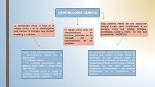CRIMINOLOGIA CLINICA
La criminología clínica se basa en el
método clínico y en la interdisciplinar
para conocer al individuo que cometió
el delito y a la víctima.
Esta corriente intenta dar una explicación
integral a cada caso, considerando al ser
humano como una entidad biológica,
psicológica, social y moral. Se dice que
proviene de LOMBROSO.
Dentro de los métodos tenemos:
Entendimiento directo con el
delincuente.
2. Examen médico.
3. Examen psicológicos para
obtener datos sobre la personalidad
del individuo.
4. Encuesta social en donde el
trabajador social investiga el medio en
que se desarrolló la persona.
La criminología clínica intenta conocer al
individuo que cometió el delito, aclarar el
significado de esa conducta desde la
perspectiva de la historia del individuo y del
inesperable contexto social en que el hombre
interactúa; así, esta teoría elabora el
diagnóstico, el tratamiento y las distintas
psicoterapias en la recuperación del
individuo.
El trabajo clínico debe ser
interdisciplinario, en
términos generales se ha
vinculado con el
funcionamiento de las
prisiones.
 