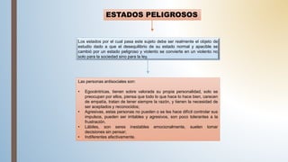 ESTADOS PELIGROSOS
Los estados por el cual pasa este sujeto debe ser realmente el objeto de
estudio dado a que el desequilibrio de su estado normal y apacible se
cambió por un estado peligroso y violento se convierte en un violento no
solo para la sociedad sino para la ley.
Las personas antisociales son:
• Egocéntricas, tienen sobre valorada su propia personalidad, solo se
preocupan por ellos, piensa que todo lo que hace lo hace bien, carecen
de empatía, tratan de tener siempre la razón, y tienen la necesidad de
ser aceptados y reconocidos;
• Agresivas, estas personas no pueden o se les hace difícil controlar sus
impulsos, pueden ser irritables y agresivos, son poco tolerantes a la
frustración.
• Lábiles, son seres inestables emocionalmente, suelen tomar
decisiones sin pensar;
• Indiferentes afectivamente.
 